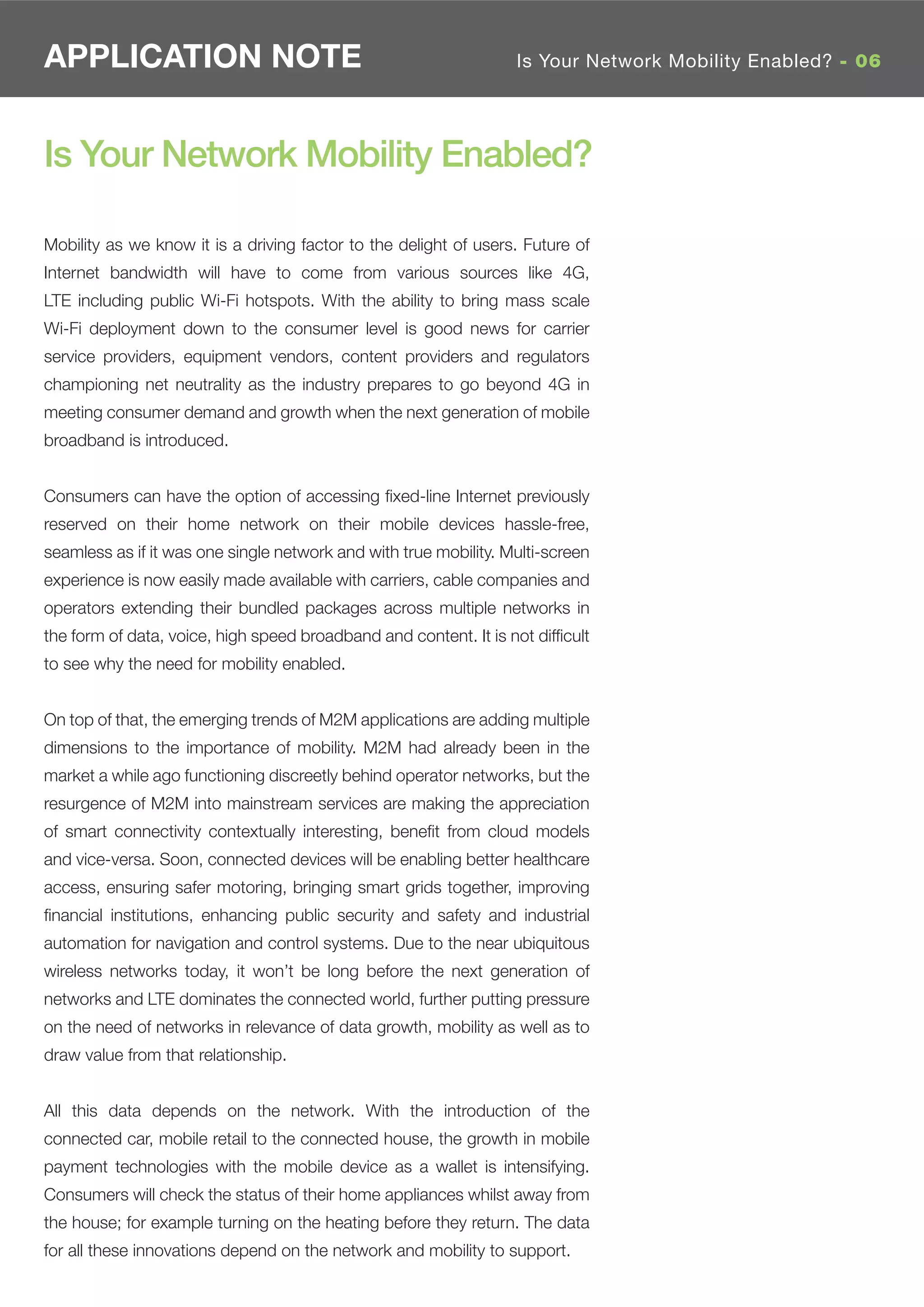 APPLICATION NOTE                                                  Is Your Network Mobility Enabled? - 06




Is Your Network Mobility Enabled?

Mobility as we know it is a driving factor to the delight of users. Future of
Internet bandwidth will have to come from various sources like 4G,
LTE including public Wi-Fi hotspots. With the ability to bring mass scale
Wi-Fi deployment down to the consumer level is good news for carrier
service providers, equipment vendors, content providers and regulators
championing net neutrality as the industry prepares to go beyond 4G in
meeting consumer demand and growth when the next generation of mobile
broadband is introduced.


Consumers can have the option of accessing ﬁxed-line Internet previously
reserved on their home network on their mobile devices hassle-free,
seamless as if it was one single network and with true mobility. Multi-screen
experience is now easily made available with carriers, cable companies and
operators extending their bundled packages across multiple networks in
the form of data, voice, high speed broadband and content. It is not difﬁcult
to see why the need for mobility enabled.


On top of that, the emerging trends of M2M applications are adding multiple
dimensions to the importance of mobility. M2M had already been in the
market a while ago functioning discreetly behind operator networks, but the
resurgence of M2M into mainstream services are making the appreciation
of smart connectivity contextually interesting, beneﬁt from cloud models
and vice-versa. Soon, connected devices will be enabling better healthcare
access, ensuring safer motoring, bringing smart grids together, improving
ﬁnancial institutions, enhancing public security and safety and industrial
automation for navigation and control systems. Due to the near ubiquitous
wireless networks today, it won’t be long before the next generation of
networks and LTE dominates the connected world, further putting pressure
on the need of networks in relevance of data growth, mobility as well as to
draw value from that relationship.


All this data depends on the network. With the introduction of the
connected car, mobile retail to the connected house, the growth in mobile
payment technologies with the mobile device as a wallet is intensifying.
Consumers will check the status of their home appliances whilst away from
the house; for example turning on the heating before they return. The data
for all these innovations depend on the network and mobility to support.
 