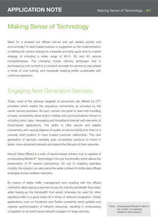 APPLICATION NOTE                                                            Making Sense of Technology - 07




Making Sense of Technology

Need for a phased out ofﬂoad roll-out and get started quickly and
economically? A client-based solution is suggestive as the implementation
is beﬁtting for carriers looking for a feasible and fairly quick time-to-market
strategy of including a wider range of Wi-Fi, 3G and 4G service
competitiveness. The changing mobile industry landscape that is
dominated by rich content is a constant reminder for carriers to stay ahead
in times of cost cutting, and marginally keeping proﬁts sustainable with
continual expansion.




Engaging Next Generation Services
Today, most of the services targeted at consumers are offered by OTT
providers which exploit the ubiquitous connectivity as provided by the
carrier service providers. As such, carriers are quick to react with bundling
of basic connectivity (ﬁxed and/or mobile) and communications thrown in
including voice, data, messaging and broadband Internet with elements of
cloud-based applications. The ability to offer secure and reliable
connectivity with varying degrees of quality-of-service (QoS) puts them in a
uniquely solid position to have trusted customer relationship. This new
generation of services inevitably puts competitive pressure to invest in
faster, more advanced network and extend the lifecycle of their networks.


Intouch Data Ofﬂoad is a suite of device-based solution that is capable of
incorporating Mobile IP2 technology in its core functionality which allows the
preservation of IP session persistence. On top of enabling seamless
mobility, the solution can also serve the wider context of mobile data ofﬂoad
strategies across wireless networks.


By means of better trafﬁc management and coupling with the ofﬂoad
method to allow paying customers to pay for only the bandwidth they need,
while freeing-up the bandwidth that would otherwise be used for other
signaling trafﬁc is a good trade-off in times of network congestion. Chatty
applications such as Facebook and Twitter constantly send updates and
                                                                                  2Note : Greenpacket Mobile IP client is
requires synchronization of network resources, resulting in unnecessary
                                                                                          the world’s 1st patented
congestion or at worst cause network outages if in large volumes.                         Mobile IP client solution
 