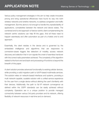 APPLICATION NOTE                                                            Making Sense of Technology - 08



Various policy management strategies in the aim to help create innovative
pricing and bring operational efﬁciencies have found its way into both
wireless networks and wireline networks, to address congestion and trafﬁc
management. But this alone is not enough to handle the unpredictability of
applications, complexities between the network and device states. The
combined end to end approach of device-centric client complementing the
network centric solutions can help ﬁll the gaps. And all these need to
happen seamlessly and offer automation as part of a holistic end to end
approach.


Essentially, the client resides in the device and is governed by the
embedded      intelligence   and   algorithms    that   are   responsive    to
connection-aware triggers like detection of mobility, access network
discovery and selection that in turn signals the onset of seamless handover
with the correct radio parameters achieved. The complexity of the algorithm
related to the front-end and back-end processing of functions is beyond the
breadth of this paper.


A client solution provides advanced functionality to existing cellular devices,
while providing a solid migration path to full IP-based multimedia services.
The solution relies on network-based interfaces and systems, providing a
multi network-capable, scalable solution with a uniﬁed service experience
for the user from a single device without altering the user’s familiarity with
their devices. Additionally, the path to full IP network convergence as
deﬁned within the 3GPP standards can be easily achieved without
complexity. Operators are in a unique position to provide managed
connectivity between various 3rd party providers and its network, offering
ﬂexibility of network resources in real-time and on-demand.
 