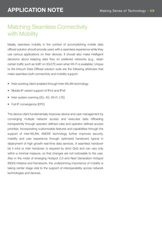 APPLICATION NOTE                                                         Making Sense of Technology - 09




Matching Seamless Connectivity
with Mobility
Ideally, seamless mobility in the context of accomplishing mobile data
ofﬂoad solution should provide users with a seamless experience while they
use various applications on their devices. It should also make intelligent
decisions about keeping data ﬂow on preferred networks (e.g., retain
certain trafﬁc such as VoIP, on 3G/LTE even when Wi-Fi is available). Unique
to the Intouch Data Ofﬂoad solution suite are the following attributes that
make seamless both connectivity and mobility support:


• Inter-working client enabled through Inter-WLAN technology

• Mobile IP variant support of IPv4 and IPv6

• Inter system roaming (3G, 4G, Wi-Fi, LTE)

• Full IP convergence (EPC)


The device-client fundamentally improves device and user management by
converging multiple network access and executes data ofﬂoading
transparently through operator deﬁned rules and operator deﬁned access
priorities. Incorporating customizable features and capabilities through the
support of inter-WLAN, ANDSF technology further improves security,
mobility and user experience through optimized handovers typical in
deployment of high growth real-time data services. A seamless handover
be it intra or inter handover, is required by strict QoS and can vary only
within a minimal measure, so that changes are not noticeable to the user.
Also in the midst of emerging Hotspot 2.0 and Next Generation Hotspot
(NGH) initiative and framework, the underpinning importance of mobility is
taking center stage vital to the support of interoperability across network
technologies and devices.
 