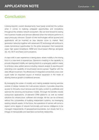 APPLICATION NOTE                                                                  Conclusion - 10




Conclusion

Looking beyond, current developments have barely scratched the surface
when it comes to realizing untapped opportunities and innovations
throughout the wireless network ecosystem. We can look forward to seeing
new business models and services delivered when the network performs in
ways previously unknown. Growth of new technologies will be spurred and
applications will be invented as new devices come to market. Next
generation networks together with advanced LTE technology will continue to
create tremendous opportunities for the entire ecosystem that transcends
super high speed broadband, M2M and cloud-based offerings alongside
3G, 4G, Wi-Fi and ﬁxed communications.


A major shift in user experience is taking place, where mobility is the driving
force to a new level of experiences. Operators investing in the capability to
provide integrated mobility are opening doors to a synergistic platform ready
to embrace value added service including network analytic & reporting and
extending core capability of cloud-based service spread. Together with the
data ofﬂoad movement, the efﬁciencies of integrated connectivity cross-over
could make an important source of revenue expansion in the midst of
slowing revenue growth in traditional services.


By leveraging the power of mobility and making available roaming services
outside of cellular markets into multi-access network, it provides streamline
access to 3rd party cloud services and 3rd party content to proliferate and
optimize the servicing and business models. Amongst the beneﬁts include
outsourced applications, on-demand CRM platforms as well as hosted
solutions for infrastructure, software and storage. All this can be achieved
without the complexities of building independent systems, but leveraging
existing network assets. In the future, the operations of carriers will come to
expect some degree of network functionality and service intelligence to be
managed independently of geographical boundaries, but closely tied to a
linkage of interoperable and seamless connectivity relationship.
 