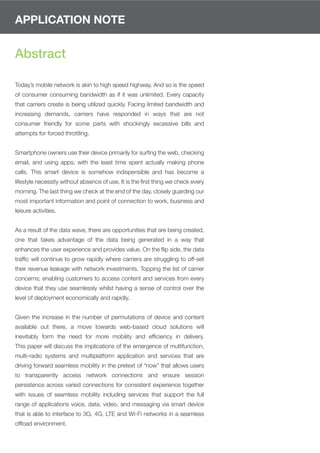 APPLICATION NOTE


Abstract

Today’s mobile network is akin to high speed highway. And so is the speed
of consumer consuming bandwidth as if it was unlimited. Every capacity
that carriers create is being utilized quickly. Facing limited bandwidth and
increasing demands, carriers have responded in ways that are not
consumer friendly for some parts with shockingly excessive bills and
attempts for forced throttling.


Smartphone owners use their device primarily for surﬁng the web, checking
email, and using apps; with the least time spent actually making phone
calls. This smart device is somehow indispensible and has become a
lifestyle necessity without absence of use. It is the ﬁrst thing we check every
morning. The last thing we check at the end of the day, closely guarding our
most important information and point of connection to work, business and
leisure activities.


As a result of the data wave, there are opportunities that are being created,
one that takes advantage of the data being generated in a way that
enhances the user experience and provides value. On the ﬂip side, the data
trafﬁc will continue to grow rapidly where carriers are struggling to off-set
their revenue leakage with network investments. Topping the list of carrier
concerns; enabling customers to access content and services from every
device that they use seamlessly whilst having a sense of control over the
level of deployment economically and rapidly.


Given the increase in the number of permutations of device and content
available out there, a move towards web-based cloud solutions will
inevitably form the need for more mobility and efﬁciency in delivery.
This paper will discuss the implications of the emergence of multifunction,
multi-radio systems and multiplatform application and services that are
driving forward seamless mobility in the pretext of “now” that allows users
to transparently access network connections and ensure session
persistence across varied connections for consistent experience together
with issues of seamless mobility including services that support the full
range of applications voice, data, video, and messaging via smart device
that is able to interface to 3G, 4G, LTE and Wi-Fi networks in a seamless
ofﬂoad environment.
 