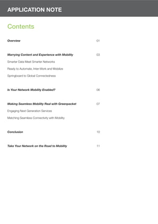 APPLICATION NOTE


Contents

Overview                                         01



Marrying Content and Experience with Mobility    03

Smarter Data Meet Smarter Networks

Ready to Automate, Inter-Work and Mobilize

Springboard to Global Connectedness



Is Your Network Mobility Enabled?                06



Making Seamless Mobility Real with Greenpacket   07

Engaging Next Generation Services

Matching Seamless Connectivity with Mobility



Conclusion                                       10



Take Your Network on the Road to Mobility        11
 