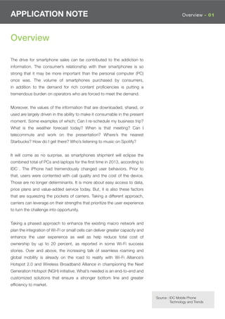 APPLICATION NOTE                                                                                 Overview - 01




Overview

The drive for smartphone sales can be contributed to the addiction to
information. The consumer’s relationship with their smartphones is so
strong that it may be more important than the personal computer (PC)
once was. The volume of smartphones purchased by consumers,
in addition to the demand for rich content proﬁciencies is putting a
tremendous burden on operators who are forced to meet the demand.


Moreover, the values of the information that are downloaded, shared, or
used are largely driven in the ability to make it consumable in the present
moment. Some examples of which; Can I re-schedule my business trip?
What is the weather forecast today? When is that meeting? Can I
telecommute and work on the presentation? Where’s the nearest
Starbucks? How do I get there? Who’s listening to music on Spotify?


It will come as no surprise, as smartphones shipment will eclipse the
combined total of PCs and laptops for the ﬁrst time in 2013, according to
IDC1. The iPhone had tremendously changed user behaviors. Prior to
that, users were contented with call quality and the cost of the device.
Those are no longer determinants. It is more about easy access to data,
price plans and value-added service today. But, it is also these factors
that are squeezing the pockets of carriers. Taking a different approach,
carriers can leverage on their strengths that prioritize the user experience
to turn the challenge into opportunity.


Taking a phased approach to enhance the existing macro network and
plan the integration of Wi-Fi or small cells can deliver greater capacity and
enhance the user experience as well as help reduce total cost of
ownership by up to 20 percent, as reported in some Wi-Fi success
stories. Over and above, the increasing talk of seamless roaming and
global mobility is already on the road to reality with Wi-Fi Alliance’s
Hotspot 2.0 and Wireless Broadband Alliance in championing the Next
Generation Hotspot (NGH) initiative. What’s needed is an end-to-end and
customized solutions that ensure a stronger bottom line and greater
efﬁciency to market.

                                                                                1Source : IDC Mobile Phone
                                                                                         Technology and Trends
 