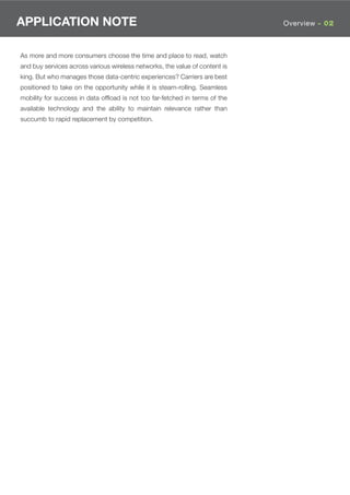 APPLICATION NOTE                                                             Overview - 02



As more and more consumers choose the time and place to read, watch
and buy services across various wireless networks, the value of content is
king. But who manages those data-centric experiences? Carriers are best
positioned to take on the opportunity while it is steam-rolling. Seamless
mobility for success in data ofﬂoad is not too far-fetched in terms of the
available technology and the ability to maintain relevance rather than
succumb to rapid replacement by competition.
 
