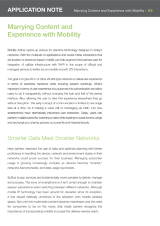 APPLICATION NOTE                                         Marrying Content and Experience with Mobility - 03




Marrying Content and
Experience with Mobility

Mobility further opens-up avenue for real-time technology designed in today’s
networks. With the multitude of applications and social media interactions that
are location or presence-based, mobility can help augment the business case for
integration of cellular infrastructure with Wi-Fi in the scope of ofﬂoad and
managed services to better accommodate smooth LTE interactions.


The goal is to give Wi-Fi or other WLAN type networks a cellular-like experience
in terms of seamless handover while ensuring session continuity. What’s
important in terms of user experience is to automate the authentication and allow
users to do it transparently, without changing the look and feel of the device
interface. Also, allowing the user to take that experience everywhere they go
without disruption. The early concept of communication is limited to one single
task at a time, be it making a voice call or messaging via SMS. But new
smartphones have dramatically inﬂuenced user behaviors. Today, users can
perform multiple tasks like watching a video while posting to social forums, blogs
and exchanging or sharing pictures concurrently and instantaneously.




Smarter Data Meet Smarter Networks
How carriers maximize the use of data and optimize planning with better
proﬁciency in handling the device, network and environment states in their
networks could prove success for their business. Managing subscriber
usage is growing increasingly complex as devices become “smarter,”
networks become faster, and data usage skyrockets.


Sufﬁce to say, services are fundamentally more complex to deliver, manage
and process. The irony of smartphone is it isn’t smart enough to maintain
session persistence when switching between different networks. Although
mobile IP technology has been around for decades since its inception,
it has stayed relatively unnoticed in the adoption onto mobile wireless
space. Not until rich multimedia content became mainstream and the need
for consumers to be on the move, that made carriers recognize the
importance of incorporating mobility to propel the delivery service reach.
 
