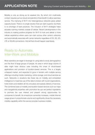 APPLICATION NOTE                                      Marrying Content and Experience with Mobility - 04



Mobility is only as strong as its weakest link. By which rich multimedia
content requires just as robust and plentiful of bandwidth to allow seamless
service. The marrying of Wi-Fi into heterogeneous networks gives added
capacity boost. There is no single solution that can claim superior, but there
is no shortage of best practices. The inclusion of Wi-Fi strategies helps
escalate roaming markets outside of cellular. Recent developments in the
industry is making positive progress for Wi-Fi to look and deliver a more
cellular experience where users can roam across other carrier’s networks
and automatically associate with carrier networks regardless of 2G, 3G, 4G,
LTE or WLAN connections. And all that should happen seamlessly.




Ready to Automate,
Inter-Work and Mobilize
Most operators are eager to leverage on using data to study demographics
and the ﬂow of large groups of people. An area in which large volume of
data might have obvious uses including the onset of cloud-based
applications and provision of location-based services. This is a largely
untapped market, and expected to grow in tandem with multiple service
offerings including mobile marketing, online storage, and cloud services as
such. Networks in situations like these rely on mobility and embedded
intelligence to maximize use of the data to broker with tourist organizations,
hotel chains and retailers all into one place and speedy delivery of services.
The combined ease of mobility and location-based services such as maps
and navigational properties with promotion tie-ups are perfect ingredients
to promote the user interest and present strong opportunities for
companies to beneﬁt. As smarphone ownership increases, mobile Internet
usage grows in proportionate volume and signiﬁcantly drives the necessary
mobility capability within the service provider business models.
 