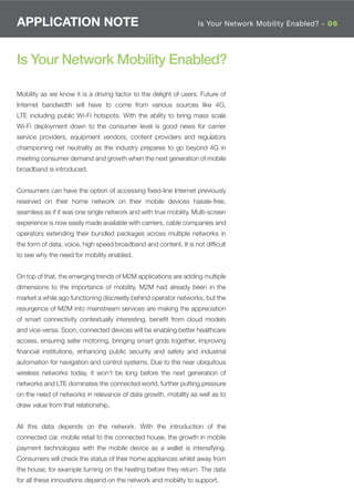 APPLICATION NOTE                                                  Is Your Network Mobility Enabled? - 06




Is Your Network Mobility Enabled?

Mobility as we know it is a driving factor to the delight of users. Future of
Internet bandwidth will have to come from various sources like 4G,
LTE including public Wi-Fi hotspots. With the ability to bring mass scale
Wi-Fi deployment down to the consumer level is good news for carrier
service providers, equipment vendors, content providers and regulators
championing net neutrality as the industry prepares to go beyond 4G in
meeting consumer demand and growth when the next generation of mobile
broadband is introduced.


Consumers can have the option of accessing ﬁxed-line Internet previously
reserved on their home network on their mobile devices hassle-free,
seamless as if it was one single network and with true mobility. Multi-screen
experience is now easily made available with carriers, cable companies and
operators extending their bundled packages across multiple networks in
the form of data, voice, high speed broadband and content. It is not difﬁcult
to see why the need for mobility enabled.


On top of that, the emerging trends of M2M applications are adding multiple
dimensions to the importance of mobility. M2M had already been in the
market a while ago functioning discreetly behind operator networks, but the
resurgence of M2M into mainstream services are making the appreciation
of smart connectivity contextually interesting, beneﬁt from cloud models
and vice-versa. Soon, connected devices will be enabling better healthcare
access, ensuring safer motoring, bringing smart grids together, improving
ﬁnancial institutions, enhancing public security and safety and industrial
automation for navigation and control systems. Due to the near ubiquitous
wireless networks today, it won’t be long before the next generation of
networks and LTE dominates the connected world, further putting pressure
on the need of networks in relevance of data growth, mobility as well as to
draw value from that relationship.


All this data depends on the network. With the introduction of the
connected car, mobile retail to the connected house, the growth in mobile
payment technologies with the mobile device as a wallet is intensifying.
Consumers will check the status of their home appliances whilst away from
the house; for example turning on the heating before they return. The data
for all these innovations depend on the network and mobility to support.
 