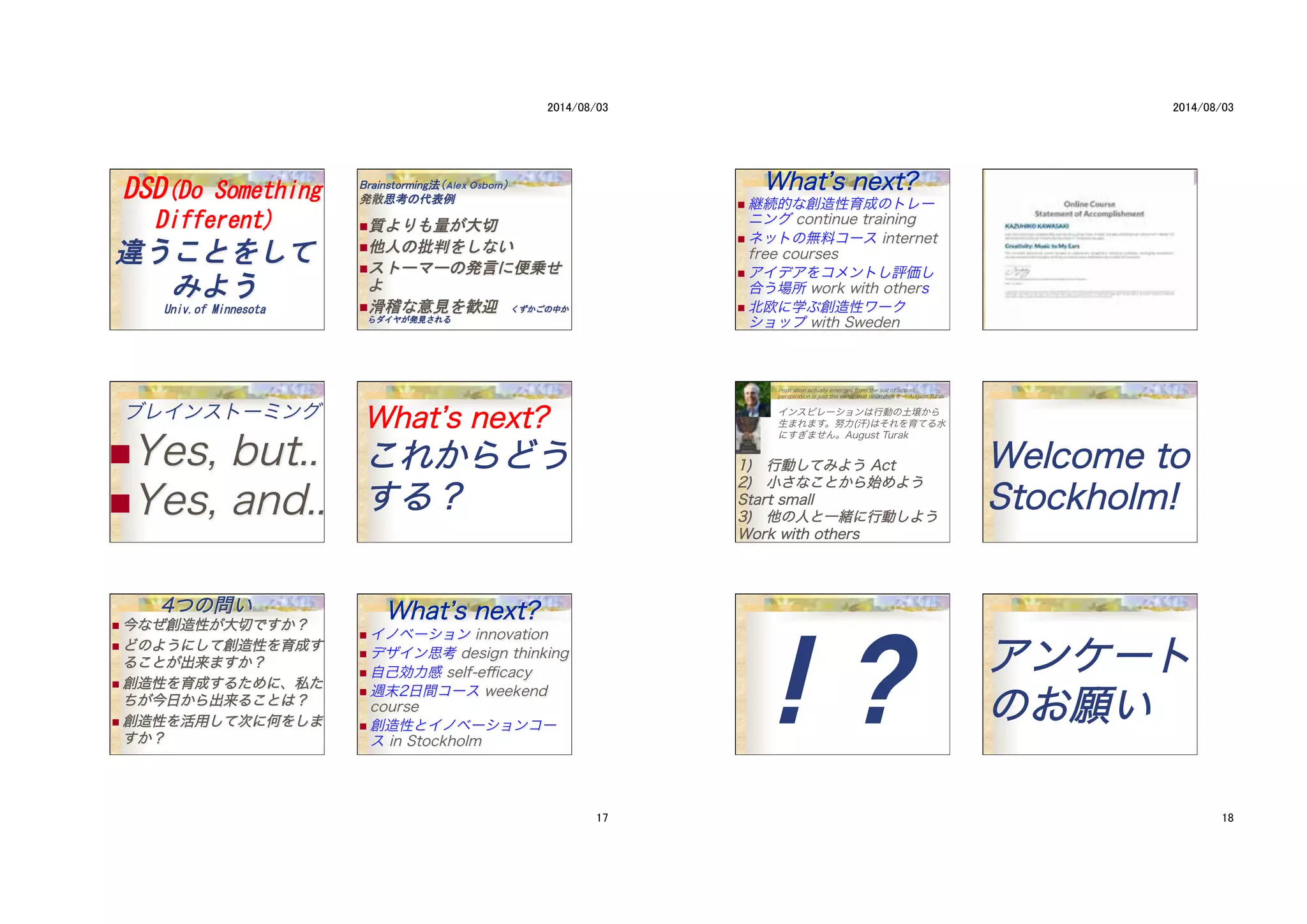 Alex Osborn
! 
! 
! 
! 
��
ブレインストーミング
! Yes, but..
! Yes, and..
WWhhaatt’’ss nneexxtt??
ここれれかかららどどうう
すするる？？
　　　　44つつのの問問いい
! 今今ななぜぜ創創造造性性がが大大切切でですすかか？？
! どどののよよううににししてて創創造造性性をを育育成成すす
るるここととがが出出来来まますすかか？？
! 創創造造性性をを育育成成すするるたためめにに、、私私たた
ちちがが今今日日かからら出出来来るるここととはは？？
! 創創造造性性をを活活用用ししてて次次にに何何ををししまま
すすかか？？
WWhhaatt’’ss nneexxtt??
! イノベーション innovation
! デザイン思考 design thinking
! 自己効力感 self-eﬃcacy
! 週末2日間コース weekend
course
! 創造性とイノベーションコー
ス in Stockholm
WWhhaatt’’ss nneexxtt??
! 継続的な創造性育成のトレー
ニング continue training
! ネットの無料コース internet
free courses
! アイデアをコメントし評価し
合う場所 work with others
! 北欧に学ぶ創造性ワーク
ショップ with Sweden
Inspiration actually emerges from the soil of action:
perspiration is just the water that nourishes it ― August Turak
インスピレーションは行動の土壌から
生まれます。努力(汗)はそれを育てる水
にすぎません。August Turak
11))　　行行動動ししててみみよようう AAcctt
22))　　小小ささななここととかからら始始めめよようう
SSttaarrtt ssmmaallll
33))　　他他のの人人とと一一緒緒にに行行動動ししよようう
WWoorrkk wwiitthh ootthheerrss
�
WWeellccoommee ttoo
SSttoocckkhhoollmm!!
! ?
 アアンンケケーートト
ののおお願願いい
 