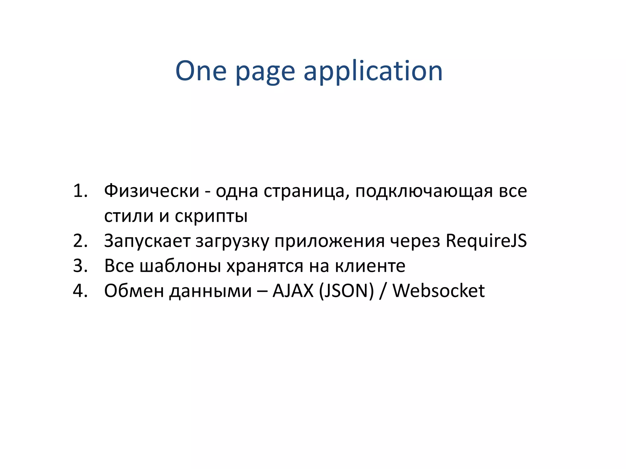 One page application


1. Физически - одна страница, подключающая все
   стили и скрипты
2. Запускает загрузку приложения через RequireJS
3. Все шаблоны хранятся на клиенте
4. Обмен данными – AJAX (JSON) / Websocket
 