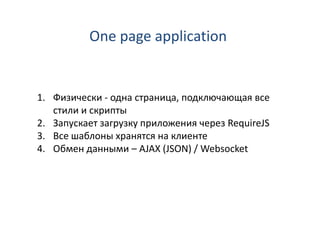 One page application


1. Физически - одна страница, подключающая все
   стили и скрипты
2. Запускает загрузку приложения через RequireJS
3. Все шаблоны хранятся на клиенте
4. Обмен данными – AJAX (JSON) / Websocket
 