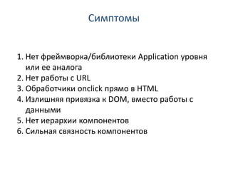 Симптомы


1. Нет фреймворка/библиотеки Application уровня
   или ее аналога
2. Нет работы с URL
3. Обработчики onclick прямо в HTML
4. Излишняя привязка к DOM, вместо работы с
   данными
5. Нет иерархии компонентов
6. Сильная связность компонентов
 