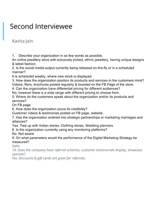 Second Interviewee
Kavita Jain
1. Describe your organization in as few words as possible.
An online jewellery store with eclusively picked, ethnic jewellery, having unique designs
& latest fashion.
2. Is the social media output currently being released on-the-fly or in a scheduled
manner?
It is scheduled weekly, where new stock is displayed
3. How does the organization position its products and services in the customers mind?
Videos, fliers, brochures posted regularly & boosted on the FB Page of the store.
4. Can the organization have differential pricing for different audiences?
No, however there is a wide range with different pricing to choose from.
5. Where do the customers speak about the organization and/or its products and
services?
On FB page
6. How does the organization prove its credibility?
Customer videos & testimonies posted on FB page, website.
7. Has the organization entered into strategic partnerships or marketing marriages and
alliances?
Yes. Tied up with Indian stores, Clothing stores, Wedding planners.
8. Is the organization currently using any monitoring platforms?
No. Not aware
9. On what parameters would the performance of the Digital Marketing Strategy be
measured?
Sales
10. Does the company have referral schemes, customer testimonials display, showcase
specials?
Yes. Discounts & gift cards are given for referrals.
 