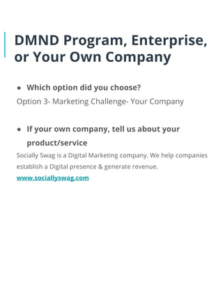 DMND Program, Enterprise,
or Your Own Company
● Which option did you choose?
Option 3- Marketing Challenge- Your Company
● If your own company, tell us about your
product/service
Socially Swag is a Digital Marketing company. We help companies
establish a Digital presence & generate revenue.
www.sociallyswag.com
 