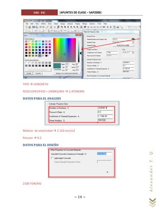 UNI - FIC         [APUNTES DE CLASE – SAP2000]




TIPO  CONCRETO

PESO ESPECIFICO = 2400KG/M3  2.4TON/M3

DATOS PARA EL ANALISIS




Módulo de elasticidad  2.1E6 ton/m2

Poisson  0.2

DATOS PARA EL DISEÑO
                                                        Al ex a n d er T . Q.




2100 TON/M2



                                   ~ 14 ~
 