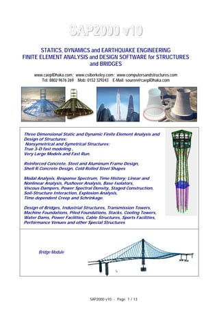 SAP2000 v10 - Page 1 / 13
SAP2000 v10
STATICS, DYNAMICS and EARTHQUAKE ENGINEERING
FINITE ELEMENT ANALYSIS and DESIGN SOFTWARE for STRUCTURES
and BRIDGES
www.caeplDhaka.com; www.csiberkeley.com; www.computersandstructures.com
Tel: 8802 9676 269 Mob: 0152 329243 E-Mail: souren@caeplDhaka.com
Three Dimensional Static and Dynamic Finite Element Analysis and
Design of Structures;
Nonsymetrical and Symetrical Structures;
True 3-D fast modeling ,
Very Large Models and Fast Run.
Reinforced Concrete, Steel and Aluminum Frame Design,
Shell R.Concrete Design, Cold Rolled Steel Shapes
Modal Analysis, Response Spectrum, Time History; Linear and
Nonlinear Analysis, Pushover Analysis, Base Isolators,
Viscous Dampers, Power Spectral Density, Staged Construction,
Soil-Structure Interaction, Explosion Analysis,
Time dependent Creep and Schrinkage.
Design of Bridges, Industrial Structures, Transmission Towers,
Machine Foundations, Piled Foundations, Stacks, Cooling Towers,
Water Dams, Power Facilities, Cable Structures, Sports Facilities,
Performance Venues and other Special Structures
Bridge Module
 