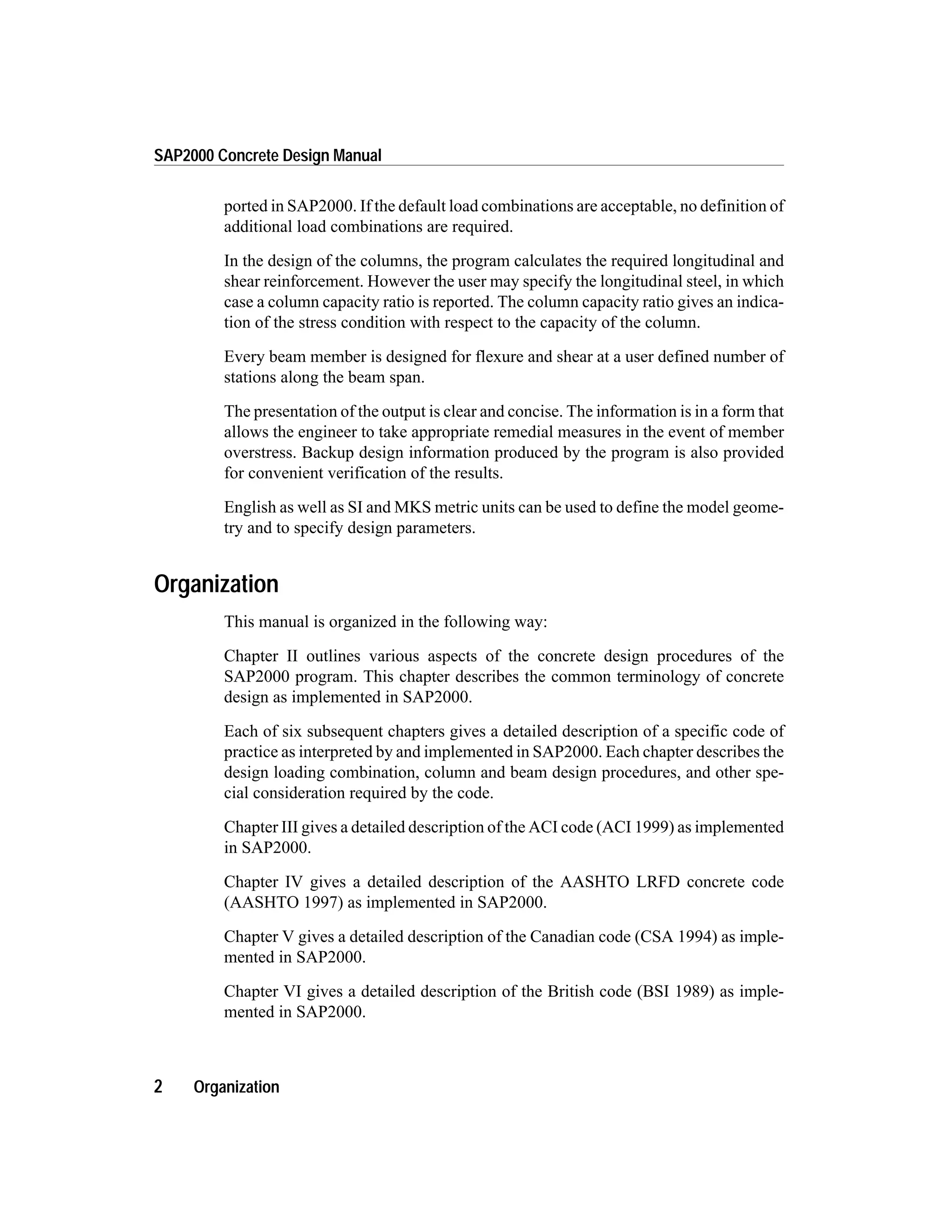 ported in SAP2000. If the default load combinations are acceptable, no definition of
additional load combinations are required.
In the design of the columns, the program calculates the required longitudinal and
shear reinforcement. However the user may specify the longitudinal steel, in which
case a column capacity ratio is reported. The column capacity ratio gives an indica-
tion of the stress condition with respect to the capacity of the column.
Every beam member is designed for flexure and shear at a user defined number of
stations along the beam span.
The presentation of the output is clear and concise. The information is in a form that
allows the engineer to take appropriate remedial measures in the event of member
overstress. Backup design information produced by the program is also provided
for convenient verification of the results.
English as well as SI and MKS metric units can be used to define the model geome-
try and to specify design parameters.
Organization
This manual is organized in the following way:
Chapter II outlines various aspects of the concrete design procedures of the
SAP2000 program. This chapter describes the common terminology of concrete
design as implemented in SAP2000.
Each of six subsequent chapters gives a detailed description of a specific code of
practice as interpreted by and implemented in SAP2000. Each chapter describes the
design loading combination, column and beam design procedures, and other spe-
cial consideration required by the code.
Chapter III gives a detailed description of the ACI code (ACI 1999) as implemented
in SAP2000.
Chapter IV gives a detailed description of the AASHTO LRFD concrete code
(AASHTO 1997) as implemented in SAP2000.
Chapter V gives a detailed description of the Canadian code (CSA 1994) as imple-
mented in SAP2000.
Chapter VI gives a detailed description of the British code (BSI 1989) as imple-
mented in SAP2000.
2 Organization
SAP2000 Concrete Design Manual
 