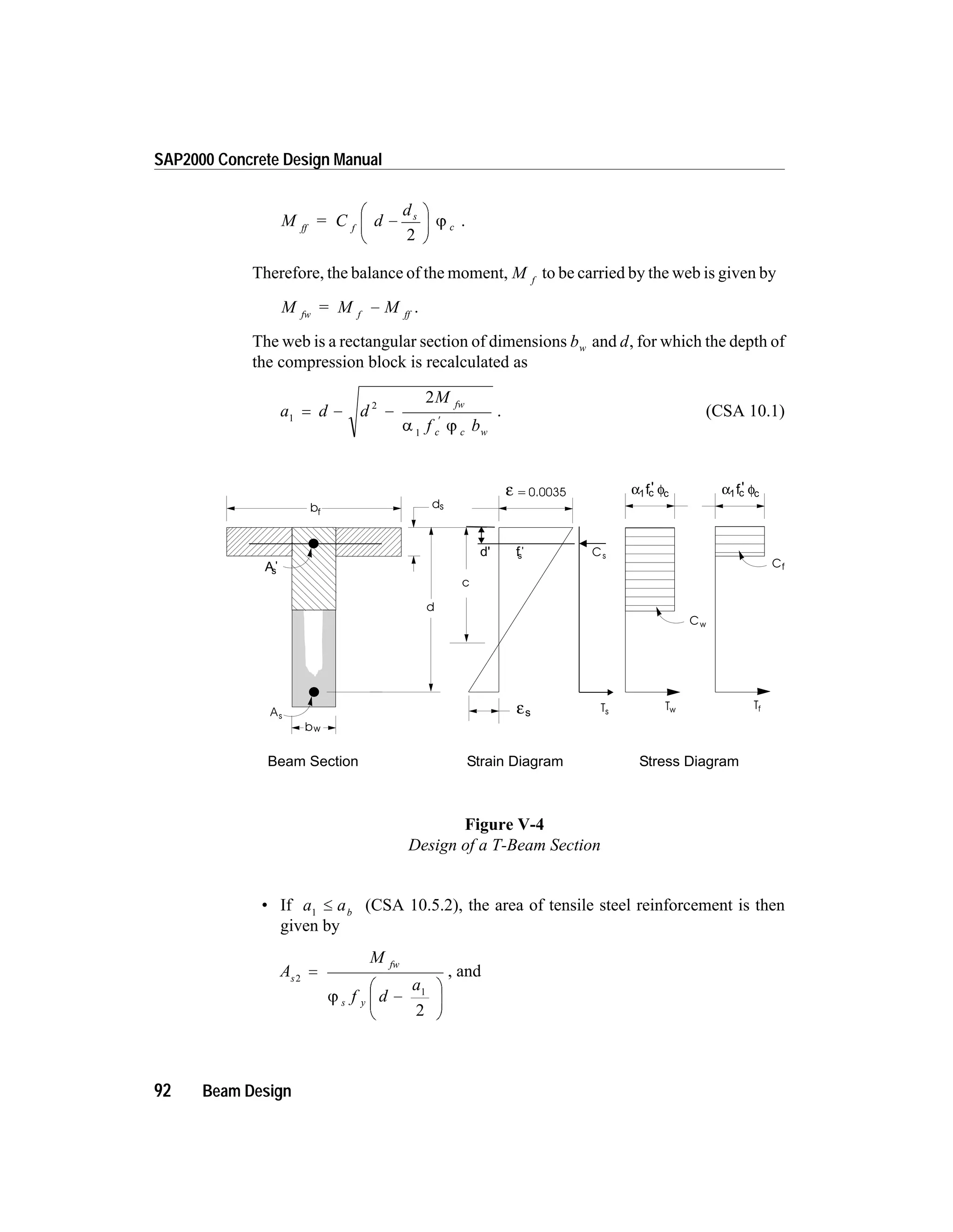 M = C d
d
ff f
s
c-
æ
è
ç
ö
ø
÷
2
j .
Therefore, the balance of the moment, M f
to be carried by the web is given by
M = M Mfw f ff
- .
The web is a rectangular section of dimensions bw and d, for which the depth of
the compression block is recalculated as
a d d
M
f b
fw
c c w
1
2
1
2
= - -
¢
a j
. (CSA 10.1)
• If a ab1
£ (CSA 10.5.2), the area of tensile steel reinforcement is then
given by
A
M
f d
a
s
fw
s y
2
1
2
=
-
æ
è
ç
ö
ø
÷j
, and
92 Beam Design
SAP2000 Concrete Design Manual
c
bf
d
As
=0.0035ε
εs
ds
bw
As
'
Cs
Ts
d' fs
'
Cf
Tf
Cw
Tw
Beam Section Stress DiagramStrain Diagram
α φ1 c cf' α φ1 c cf'
Figure V-4
Design of a T-Beam Section
 