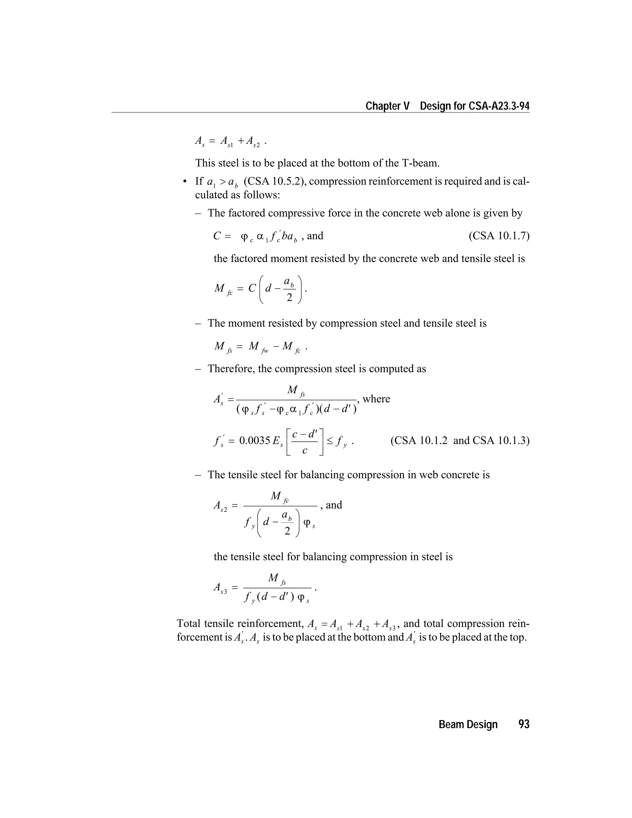 A A As s s
= +1 2
.
This steel is to be placed at the bottom of the T-beam.
• If a ab1
> (CSA 10.5.2), compression reinforcement is required and is cal-
culated as follows:
– The factored compressive force in the concrete web alone is given by
C f bac c b
=
¢
j a 1
, and (CSA 10.1.7)
the factored moment resisted by the concrete web and tensile steel is
M C d
a
fc
b
= -
æ
è
ç
ö
ø
÷
2
.
– The moment resisted by compression steel and tensile steel is
M M Mfs fw fc
= - .
– Therefore, the compression steel is computed as
A
M
f f d d
s
fs
s s c c
¢
¢ ¢
=
- - ¢( )( )j j a 1
, where
f E
c d
c
fs s y
¢
=
- ¢é
ë
ê
ù
û
ú
£0.0035 . (CSA 10.1.2 and CSA 10.1.3)
– The tensile steel for balancing compression in web concrete is
A
M
f d
a
s
fc
y
b
s
2
2
=
-
æ
è
ç
ö
ø
÷ j
, and
the tensile steel for balancing compression in steel is
A
M
f d d
s
fs
y s
3
=
- ¢( ) j
.
Total tensile reinforcement, A A A As s s s
= + +1 2 3
, and total compression rein-
forcement is As
¢
. As is to be placed at the bottom and As
¢
is to be placed at the top.
Beam Design 93
Chapter V Design for CSA-A23.3-94
 