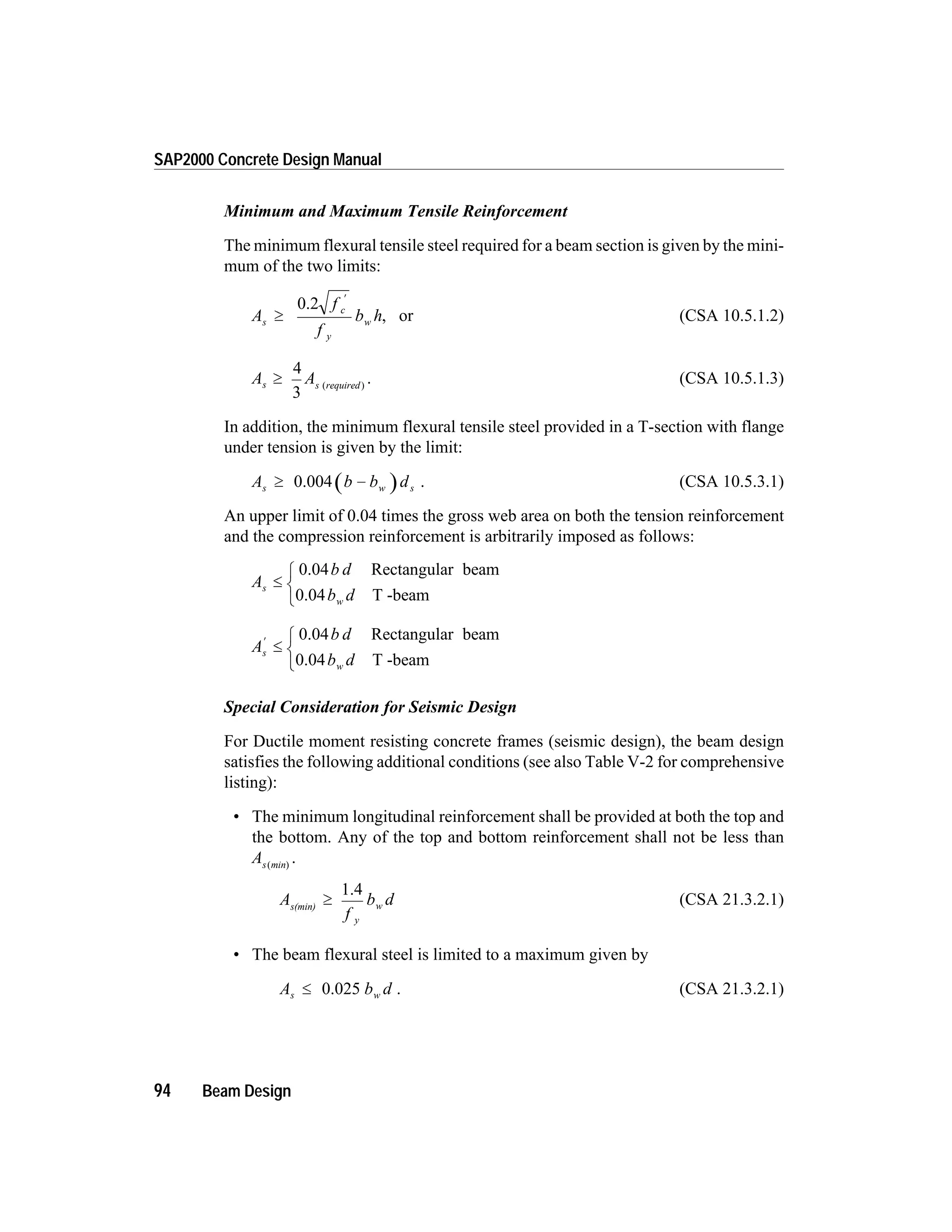 Minimum and Maximum Tensile Reinforcement
The minimum flexural tensile steel required for a beam section is given by the mini-
mum of the two limits:
A
f
f
b hs
c
y
w³
¢
0.2
, or (CSA 10.5.1.2)
A As s required
³
4
3
( )
. (CSA 10.5.1.3)
In addition, the minimum flexural tensile steel provided in a T-section with flange
under tension is given by the limit:
A b b ds w s³ -0.004 . (CSA 10.5.3.1)
An upper limit of 0.04 times the gross web area on both the tension reinforcement
and the compression reinforcement is arbitrarily imposed as follows:
A
b d
b d
s
w
£
ì
í
î
0.04 Rectangular beam
0.04 T -beam
A
b d
b d
s
w
¢
£
ì
í
î
0.04 Rectangular beam
0.04 T -beam
Special Consideration for Seismic Design
For Ductile moment resisting concrete frames (seismic design), the beam design
satisfies the following additional conditions (see also Table V-2 for comprehensive
listing):
• The minimum longitudinal reinforcement shall be provided at both the top and
the bottom. Any of the top and bottom reinforcement shall not be less than
As min( )
.
A
f
b d
y
ws(min)
³
1.4
(CSA 21.3.2.1)
• The beam flexural steel is limited to a maximum given by
A b ds w£ 0.025 . (CSA 21.3.2.1)
94 Beam Design
SAP2000 Concrete Design Manual
 