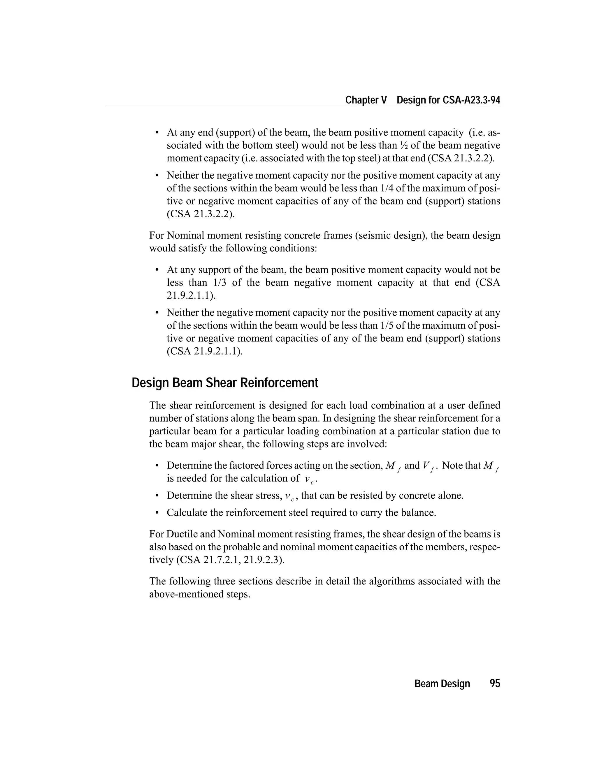 • At any end (support) of the beam, the beam positive moment capacity (i.e. as-
sociated with the bottom steel) would not be less than ½ of the beam negative
moment capacity (i.e. associated with the top steel) at that end (CSA 21.3.2.2).
• Neither the negative moment capacity nor the positive moment capacity at any
of the sections within the beam would be less than 1/4 of the maximum of posi-
tive or negative moment capacities of any of the beam end (support) stations
(CSA 21.3.2.2).
For Nominal moment resisting concrete frames (seismic design), the beam design
would satisfy the following conditions:
• At any support of the beam, the beam positive moment capacity would not be
less than 1/3 of the beam negative moment capacity at that end (CSA
21.9.2.1.1).
• Neither the negative moment capacity nor the positive moment capacity at any
of the sections within the beam would be less than 1/5 of the maximum of posi-
tive or negative moment capacities of any of the beam end (support) stations
(CSA 21.9.2.1.1).
Design Beam Shear Reinforcement
The shear reinforcement is designed for each load combination at a user defined
number of stations along the beam span. In designing the shear reinforcement for a
particular beam for a particular loading combination at a particular station due to
the beam major shear, the following steps are involved:
• Determine the factored forces acting on the section, M f
and V f
. Note that M f
is needed for the calculation of vc .
• Determine the shear stress, vc , that can be resisted by concrete alone.
• Calculate the reinforcement steel required to carry the balance.
For Ductile and Nominal moment resisting frames, the shear design of the beams is
also based on the probable and nominal moment capacities of the members, respec-
tively (CSA 21.7.2.1, 21.9.2.3).
The following three sections describe in detail the algorithms associated with the
above-mentioned steps.
Beam Design 95
Chapter V Design for CSA-A23.3-94
 