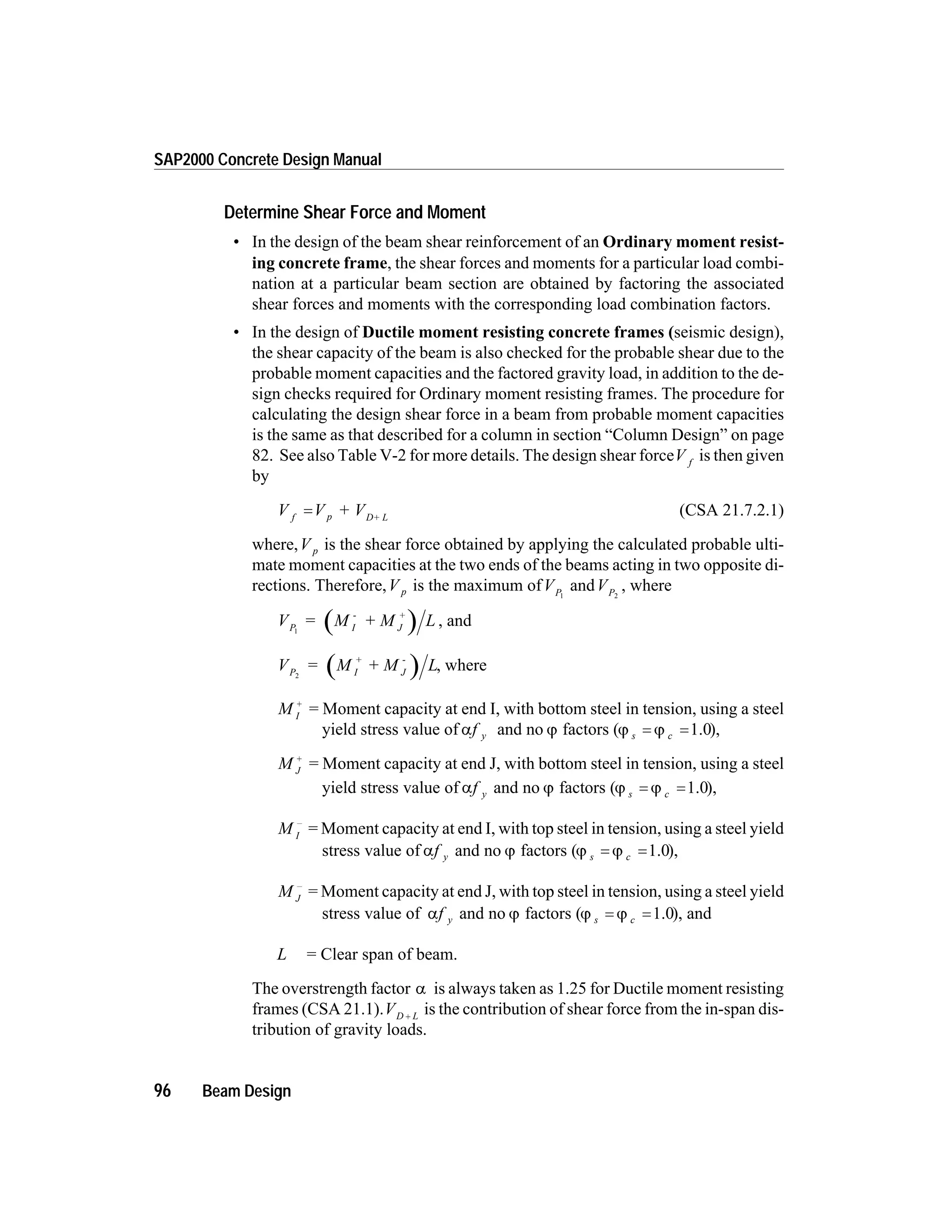 Determine Shear Force and Moment
• In the design of the beam shear reinforcement of an Ordinary moment resist-
ing concrete frame, the shear forces and moments for a particular load combi-
nation at a particular beam section are obtained by factoring the associated
shear forces and moments with the corresponding load combination factors.
• In the design of Ductile moment resisting concrete frames (seismic design),
the shear capacity of the beam is also checked for the probable shear due to the
probable moment capacities and the factored gravity load, in addition to the de-
sign checks required for Ordinary moment resisting frames. The procedure for
calculating the design shear force in a beam from probable moment capacities
is the same as that described for a column in section “Column Design” on page
82. See also Table V-2 for more details. The design shear forceV f
is then given
by
V V + Vf p D+ L
= (CSA 21.7.2.1)
where,V p is the shear force obtained by applying the calculated probable ulti-
mate moment capacities at the two ends of the beams acting in two opposite di-
rections. Therefore,V p is the maximum ofVP1
andVP2
, where
V = M + M LP I
-
J
+
1
, and
V = M + M LP I
+
J
-
2
, where
M I
+
= Moment capacity at end I, with bottom steel in tension, using a steel
yield stress value of af y and no j factors (j js c= =1.0),
M J
+
= Moment capacity at end J, with bottom steel in tension, using a steel
yield stress value of af y and no j factors (j js c= =1.0),
M I
-
= Moment capacity at end I, with top steel in tension, using a steel yield
stress value of af y and no j factors (j js c= =1.0),
M J
-
= Moment capacity at end J, with top steel in tension, using a steel yield
stress value of af y and no j factors (j js c= =1.0), and
L = Clear span of beam.
The overstrength factor a is always taken as 1.25 for Ductile moment resisting
frames (CSA 21.1).VD L+ is the contribution of shear force from the in-span dis-
tribution of gravity loads.
96 Beam Design
SAP2000 Concrete Design Manual
 