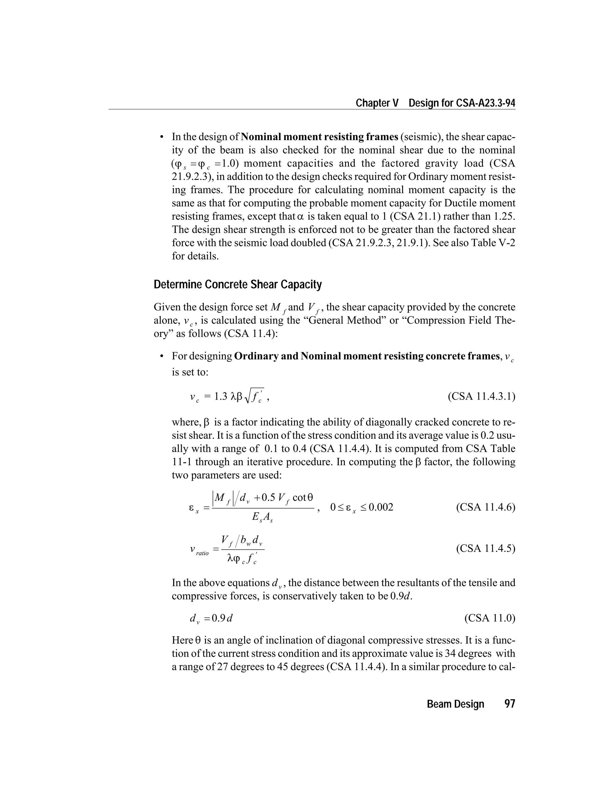 • In the design of Nominal moment resisting frames (seismic), the shear capac-
ity of the beam is also checked for the nominal shear due to the nominal
(j js c= =1.0) moment capacities and the factored gravity load (CSA
21.9.2.3), in addition to the design checks required for Ordinary moment resist-
ing frames. The procedure for calculating nominal moment capacity is the
same as that for computing the probable moment capacity for Ductile moment
resisting frames, except that a is taken equal to 1 (CSA 21.1) rather than 1.25.
The design shear strength is enforced not to be greater than the factored shear
force with the seismic load doubled (CSA 21.9.2.3, 21.9.1). See also Table V-2
for details.
Determine Concrete Shear Capacity
Given the design force set M f
and V f
, the shear capacity provided by the concrete
alone, vc , is calculated using the “General Method” or “Compression Field The-
ory” as follows (CSA 11.4):
• For designing Ordinary and Nominal moment resisting concrete frames, vc
is set to:
v = fc c1.3 lb
¢
, (CSA 11.4.3.1)
where, b is a factor indicating the ability of diagonally cracked concrete to re-
sist shear. It is a function of the stress condition and its average value is 0.2 usu-
ally with a range of 0.1 to 0.4 (CSA 11.4.4). It is computed from CSA Table
11-1 through an iterative procedure. In computing the b factor, the following
two parameters are used:
e
q
x
f v f
s s
M d V
E A
=
+ 0.5 cot
, 0 £ £e x 0.002 (CSA 11.4.6)
v
V b d
f
ratio
f w v
c c
=
¢
lj
(CSA 11.4.5)
In the above equations dv , the distance between the resultants of the tensile and
compressive forces, is conservatively taken to be 0.9d.
d dv = 0.9 (CSA 11.0)
Here q is an angle of inclination of diagonal compressive stresses. It is a func-
tion of the current stress condition and its approximate value is 34 degrees with
a range of 27 degrees to 45 degrees (CSA 11.4.4). In a similar procedure to cal-
Beam Design 97
Chapter V Design for CSA-A23.3-94
 