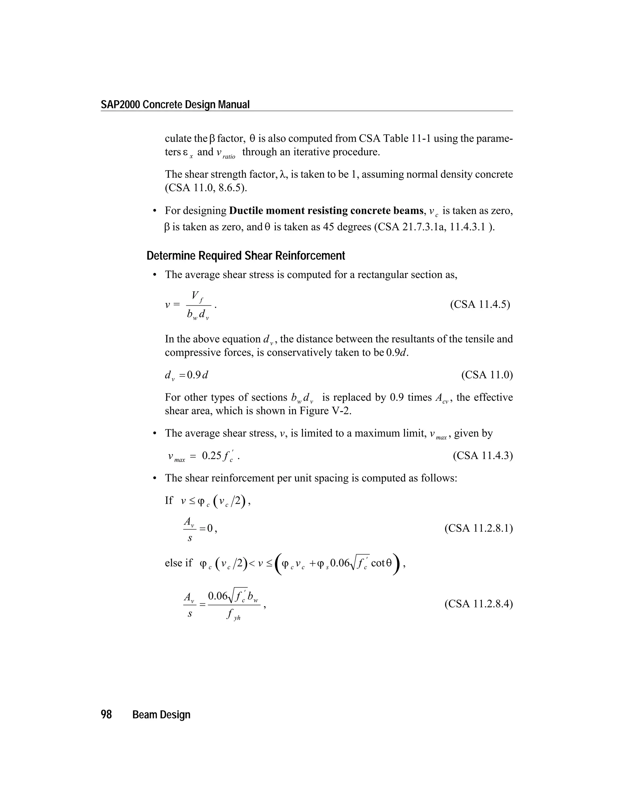 culate theb factor, q is also computed from CSA Table 11-1 using the parame-
ters e x and vratio
through an iterative procedure.
The shear strength factor,l, is taken to be 1, assuming normal density concrete
(CSA 11.0, 8.6.5).
• For designing Ductile moment resisting concrete beams, vc is taken as zero,
b is taken as zero, and q is taken as 45 degrees (CSA 21.7.3.1a, 11.4.3.1 ).
Determine Required Shear Reinforcement
• The average shear stress is computed for a rectangular section as,
v =
V
b d
f
w v
. (CSA 11.4.5)
In the above equation dv , the distance between the resultants of the tensile and
compressive forces, is conservatively taken to be 0.9d.
d dv = 0.9 (CSA 11.0)
For other types of sections b dw v is replaced by 0.9 times Acv , the effective
shear area, which is shown in Figure V-2.
• The average shear stress, v, is limited to a maximum limit, vmax , given by
v f cmax =
¢
0.25 . (CSA 11.4.3)
• The shear reinforcement per unit spacing is computed as follows:
If v vc£ j c 2 ,
A
s
v
= 0 , (CSA 11.2.8.1)
else if j j j qc c sv v v fc c c2 < £ +
¢
0.06 cot ,
A
s
f b
f
v c w
yh
=
¢
0.06
, (CSA 11.2.8.4)
98 Beam Design
SAP2000 Concrete Design Manual
 