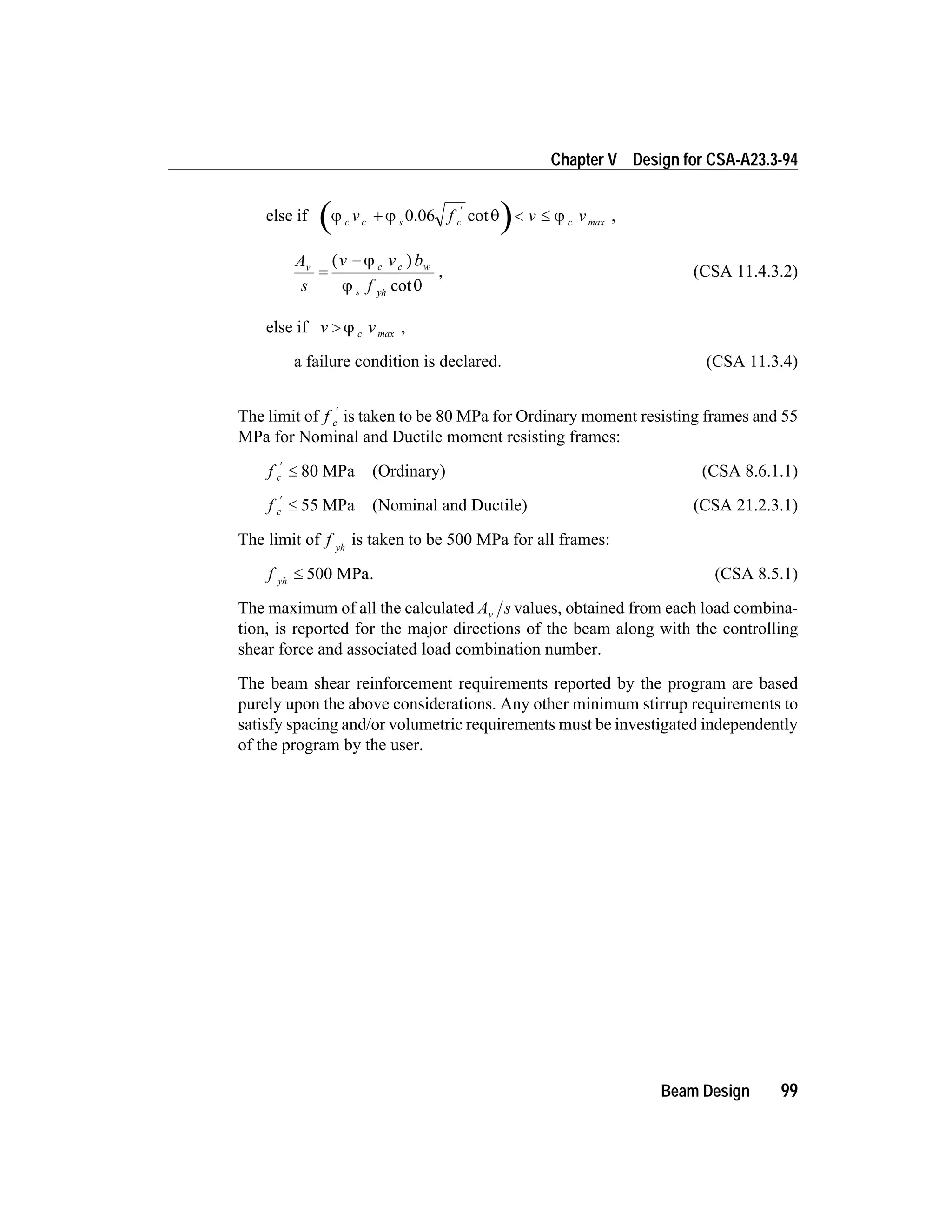 else if j j q jc s c maxv f v vc c+ < £
¢
0.06 cot ,
A
s
v v b
f
v c w
yh
=
-( )
cot
j
j q
c
s
, (CSA 11.4.3.2)
else if v v> j c max ,
a failure condition is declared. (CSA 11.3.4)
The limit of f c
¢
is taken to be 80 MPa for Ordinary moment resisting frames and 55
MPa for Nominal and Ductile moment resisting frames:
f c
¢
£ 80 MPa (Ordinary) (CSA 8.6.1.1)
f c
¢
£ 55 MPa (Nominal and Ductile) (CSA 21.2.3.1)
The limit of f yh
is taken to be 500 MPa for all frames:
f yh
£ 500 MPa. (CSA 8.5.1)
The maximum of all the calculated A sv values, obtained from each load combina-
tion, is reported for the major directions of the beam along with the controlling
shear force and associated load combination number.
The beam shear reinforcement requirements reported by the program are based
purely upon the above considerations. Any other minimum stirrup requirements to
satisfy spacing and/or volumetric requirements must be investigated independently
of the program by the user.
Beam Design 99
Chapter V Design for CSA-A23.3-94
 