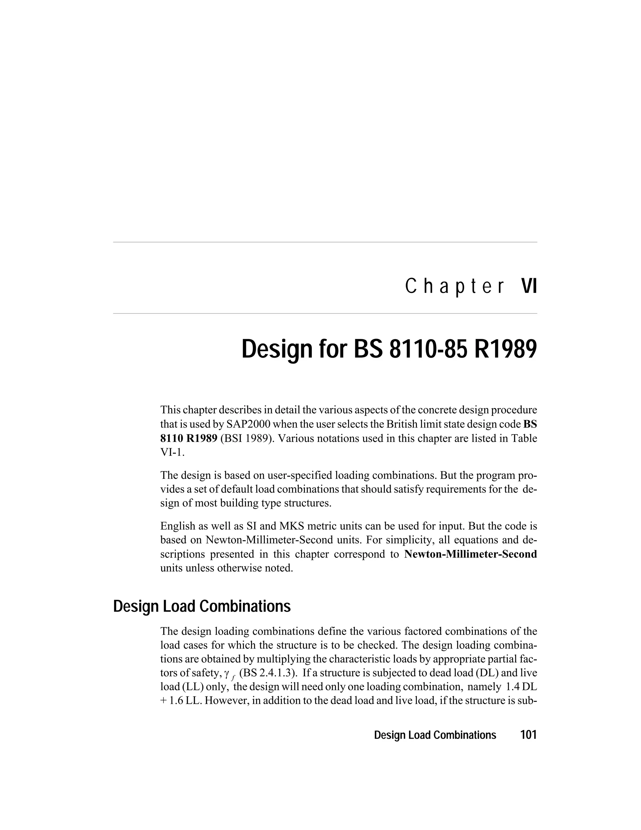 C h a p t e r VI
Design for BS 8110-85 R1989
This chapter describes in detail the various aspects of the concrete design procedure
that is used by SAP2000 when the user selects the British limit state design code BS
8110 R1989 (BSI 1989). Various notations used in this chapter are listed in Table
VI-1.
The design is based on user-specified loading combinations. But the program pro-
vides a set of default load combinations that should satisfy requirements for the de-
sign of most building type structures.
English as well as SI and MKS metric units can be used for input. But the code is
based on Newton-Millimeter-Second units. For simplicity, all equations and de-
scriptions presented in this chapter correspond to Newton-Millimeter-Second
units unless otherwise noted.
Design Load Combinations
The design loading combinations define the various factored combinations of the
load cases for which the structure is to be checked. The design loading combina-
tions are obtained by multiplying the characteristic loads by appropriate partial fac-
tors of safety, g f
(BS 2.4.1.3). If a structure is subjected to dead load (DL) and live
load (LL) only, the design will need only one loading combination, namely 1.4 DL
+ 1.6 LL. However, in addition to the dead load and live load, if the structure is sub-
Design Load Combinations 101
 