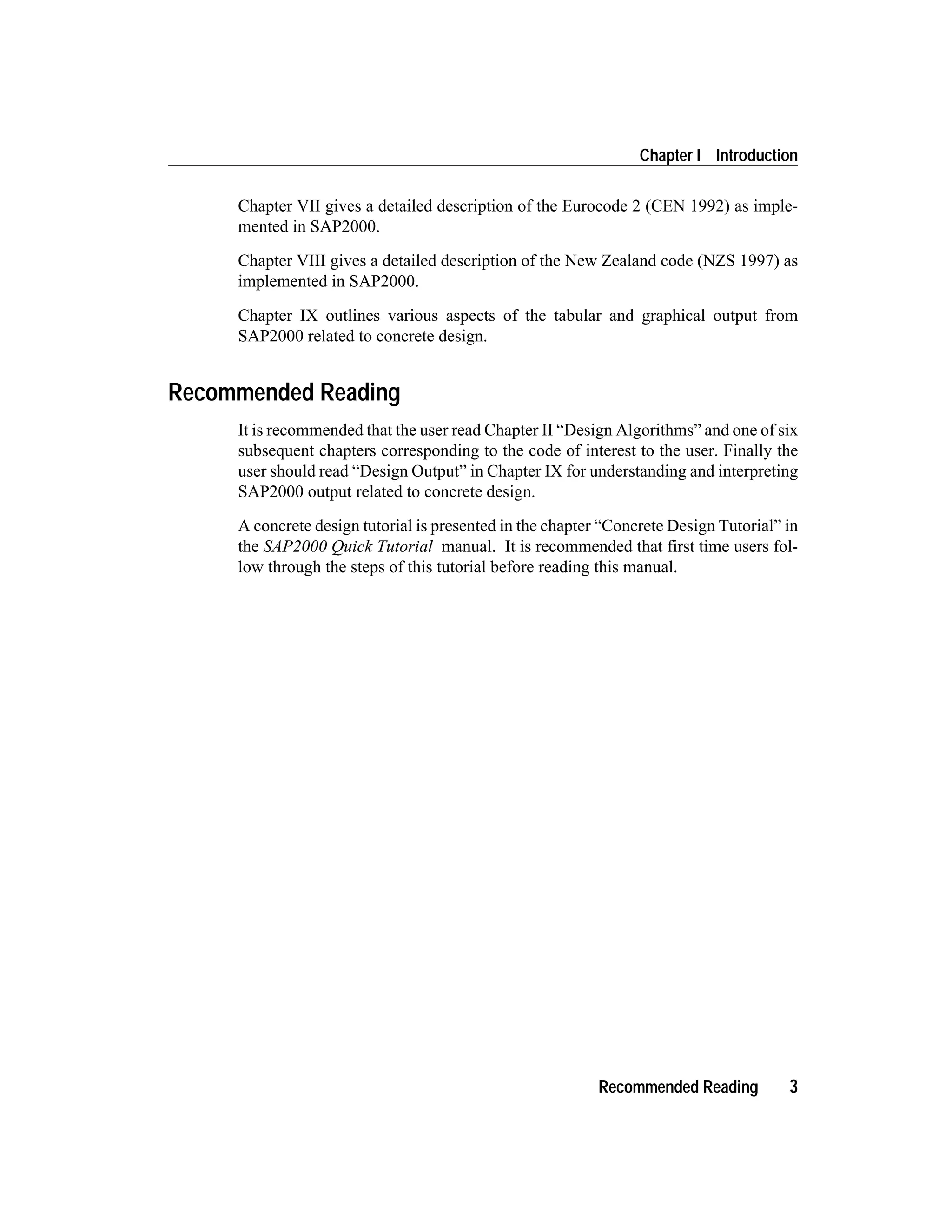 Chapter VII gives a detailed description of the Eurocode 2 (CEN 1992) as imple-
mented in SAP2000.
Chapter VIII gives a detailed description of the New Zealand code (NZS 1997) as
implemented in SAP2000.
Chapter IX outlines various aspects of the tabular and graphical output from
SAP2000 related to concrete design.
Recommended Reading
It is recommended that the user read Chapter II “Design Algorithms” and one of six
subsequent chapters corresponding to the code of interest to the user. Finally the
user should read “Design Output” in Chapter IX for understanding and interpreting
SAP2000 output related to concrete design.
A concrete design tutorial is presented in the chapter “Concrete Design Tutorial” in
the SAP2000 Quick Tutorial manual. It is recommended that first time users fol-
low through the steps of this tutorial before reading this manual.
Recommended Reading 3
Chapter I Introduction
 
