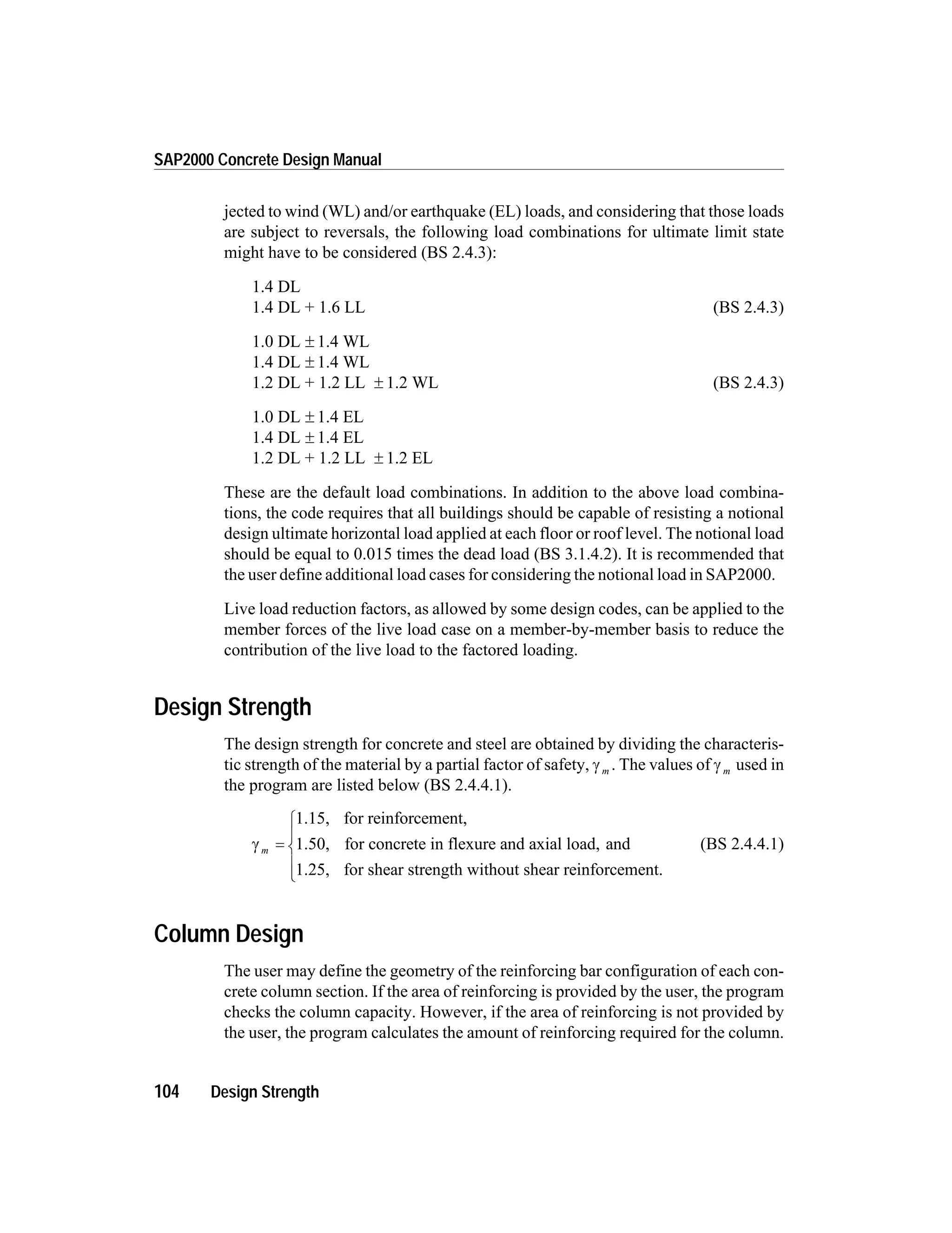 jected to wind (WL) and/or earthquake (EL) loads, and considering that those loads
are subject to reversals, the following load combinations for ultimate limit state
might have to be considered (BS 2.4.3):
1.4 DL
1.4 DL + 1.6 LL (BS 2.4.3)
1.0 DL ± 1.4 WL
1.4 DL ± 1.4 WL
1.2 DL + 1.2 LL ± 1.2 WL (BS 2.4.3)
1.0 DL ± 1.4 EL
1.4 DL ± 1.4 EL
1.2 DL + 1.2 LL ± 1.2 EL
These are the default load combinations. In addition to the above load combina-
tions, the code requires that all buildings should be capable of resisting a notional
design ultimate horizontal load applied at each floor or roof level. The notional load
should be equal to 0.015 times the dead load (BS 3.1.4.2). It is recommended that
the user define additional load cases for considering the notional load in SAP2000.
Live load reduction factors, as allowed by some design codes, can be applied to the
member forces of the live load case on a member-by-member basis to reduce the
contribution of the live load to the factored loading.
Design Strength
The design strength for concrete and steel are obtained by dividing the characteris-
tic strength of the material by a partial factor of safety, g m . The values of g m used in
the program are listed below (BS 2.4.4.1).
g m =
1.15, for reinforcement,
1.50, for concrete in flexure and axial load, and
1.25, for shear strength without shear reinforcement.
ì
í
ï
î
ï
(BS 2.4.4.1)
Column Design
The user may define the geometry of the reinforcing bar configuration of each con-
crete column section. If the area of reinforcing is provided by the user, the program
checks the column capacity. However, if the area of reinforcing is not provided by
the user, the program calculates the amount of reinforcing required for the column.
104 Design Strength
SAP2000 Concrete Design Manual
 