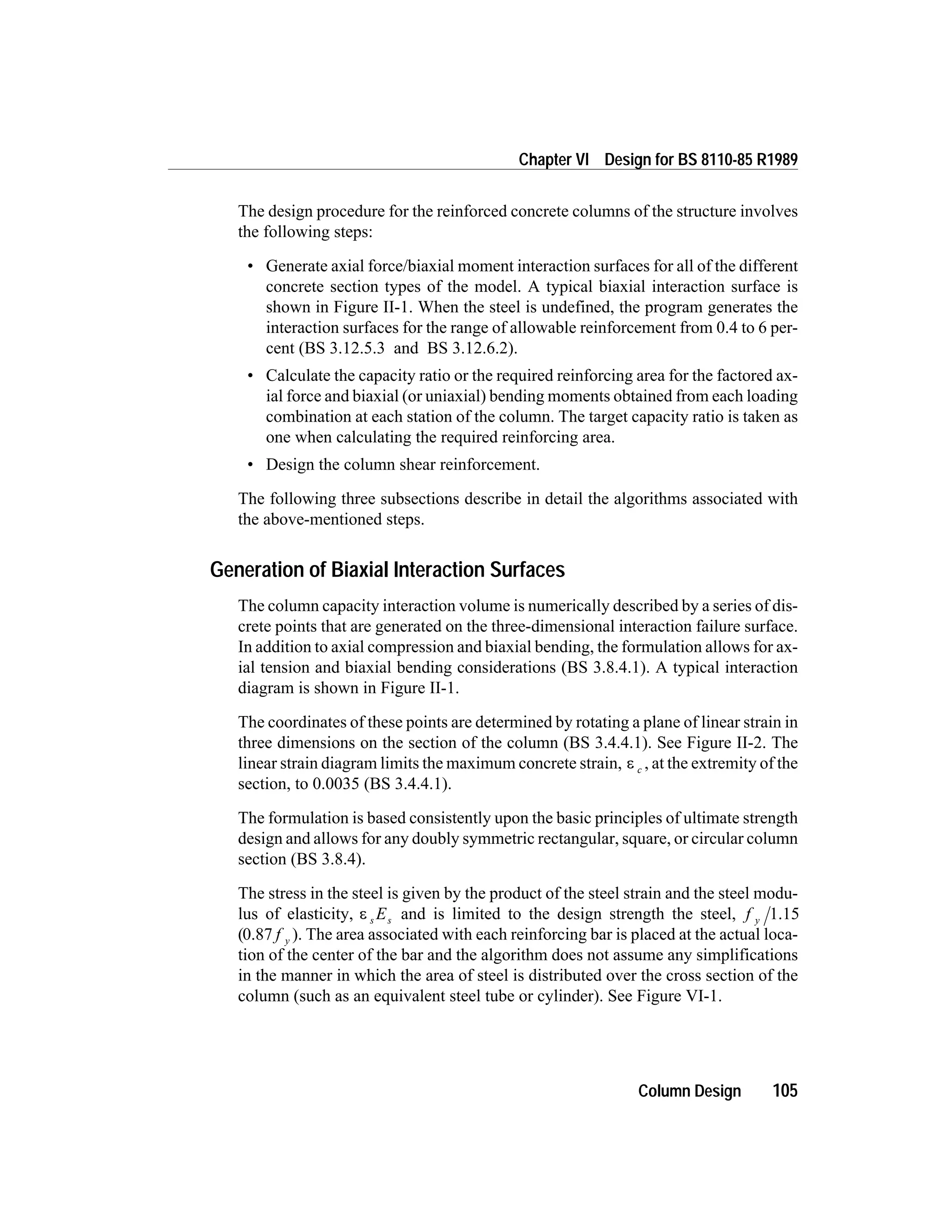 The design procedure for the reinforced concrete columns of the structure involves
the following steps:
• Generate axial force/biaxial moment interaction surfaces for all of the different
concrete section types of the model. A typical biaxial interaction surface is
shown in Figure II-1. When the steel is undefined, the program generates the
interaction surfaces for the range of allowable reinforcement from 0.4 to 6 per-
cent (BS 3.12.5.3 and BS 3.12.6.2).
• Calculate the capacity ratio or the required reinforcing area for the factored ax-
ial force and biaxial (or uniaxial) bending moments obtained from each loading
combination at each station of the column. The target capacity ratio is taken as
one when calculating the required reinforcing area.
• Design the column shear reinforcement.
The following three subsections describe in detail the algorithms associated with
the above-mentioned steps.
Generation of Biaxial Interaction Surfaces
The column capacity interaction volume is numerically described by a series of dis-
crete points that are generated on the three-dimensional interaction failure surface.
In addition to axial compression and biaxial bending, the formulation allows for ax-
ial tension and biaxial bending considerations (BS 3.8.4.1). A typical interaction
diagram is shown in Figure II-1.
The coordinates of these points are determined by rotating a plane of linear strain in
three dimensions on the section of the column (BS 3.4.4.1). See Figure II-2. The
linear strain diagram limits the maximum concrete strain, e c , at the extremity of the
section, to 0.0035 (BS 3.4.4.1).
The formulation is based consistently upon the basic principles of ultimate strength
design and allows for any doubly symmetric rectangular, square, or circular column
section (BS 3.8.4).
The stress in the steel is given by the product of the steel strain and the steel modu-
lus of elasticity, e s sE and is limited to the design strength the steel, f y 1.15
(0.87 f y ). The area associated with each reinforcing bar is placed at the actual loca-
tion of the center of the bar and the algorithm does not assume any simplifications
in the manner in which the area of steel is distributed over the cross section of the
column (such as an equivalent steel tube or cylinder). See Figure VI-1.
Column Design 105
Chapter VI Design for BS 8110-85 R1989
 
