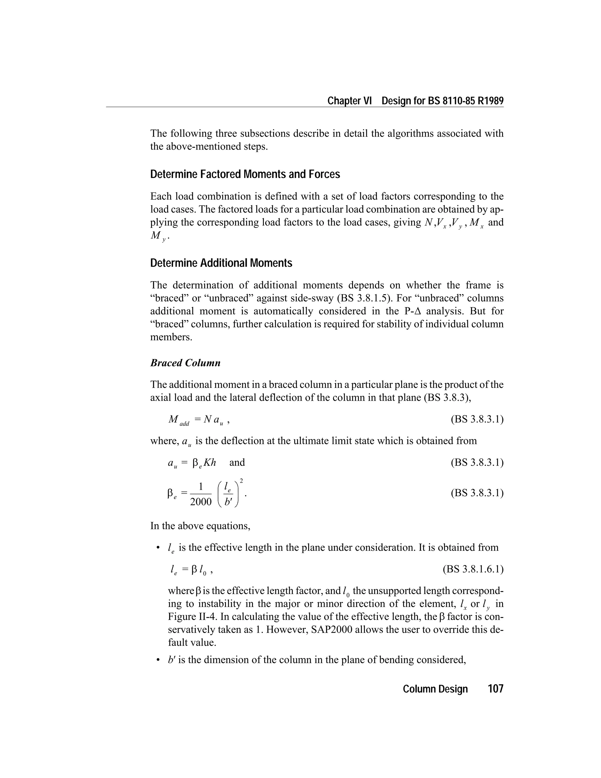 The following three subsections describe in detail the algorithms associated with
the above-mentioned steps.
Determine Factored Moments and Forces
Each load combination is defined with a set of load factors corresponding to the
load cases. The factored loads for a particular load combination are obtained by ap-
plying the corresponding load factors to the load cases, giving N V Vx y, , , M x and
M y .
Determine Additional Moments
The determination of additional moments depends on whether the frame is
“braced” or “unbraced” against side-sway (BS 3.8.1.5). For “unbraced” columns
additional moment is automatically considered in the P-D analysis. But for
“braced” columns, further calculation is required for stability of individual column
members.
Braced Column
The additional moment in a braced column in a particular plane is the product of the
axial load and the lateral deflection of the column in that plane (BS 3.8.3),
M = N aadd u , (BS 3.8.3.1)
where, au is the deflection at the ultimate limit state which is obtained from
a Khu e= b and (BS 3.8.3.1)
be
el
b
=
1
2000
2
¢
æ
è
ç
ö
ø
÷ . (BS 3.8.3.1)
In the above equations,
• le is the effective length in the plane under consideration. It is obtained from
l = le b 0
, (BS 3.8.1.6.1)
whereb is the effective length factor, and l0
the unsupported length correspond-
ing to instability in the major or minor direction of the element, l lx yor in
Figure II-4. In calculating the value of the effective length, the b factor is con-
servatively taken as 1. However, SAP2000 allows the user to override this de-
fault value.
• b¢ is the dimension of the column in the plane of bending considered,
Column Design 107
Chapter VI Design for BS 8110-85 R1989
 