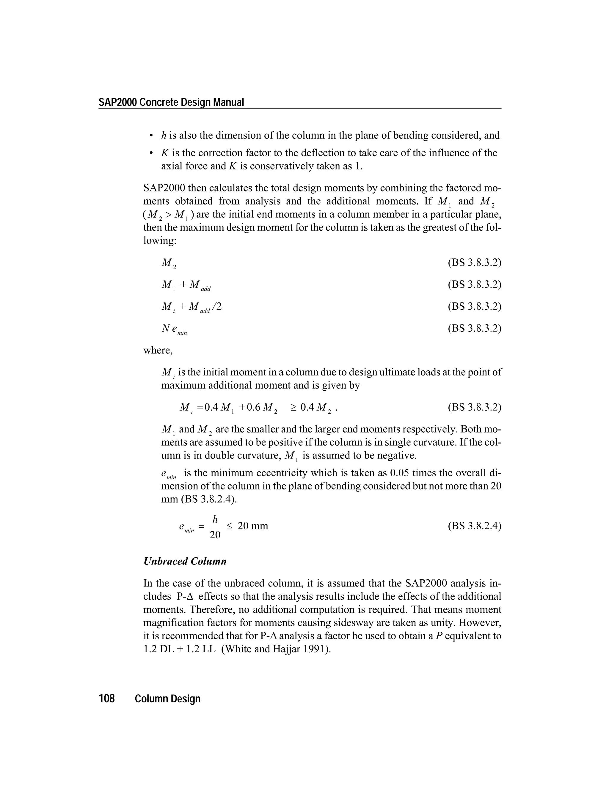 • h is also the dimension of the column in the plane of bending considered, and
• K is the correction factor to the deflection to take care of the influence of the
axial force and K is conservatively taken as 1.
SAP2000 then calculates the total design moments by combining the factored mo-
ments obtained from analysis and the additional moments. If M1
and M 2
( )M M2 1
> are the initial end moments in a column member in a particular plane,
then the maximum design moment for the column is taken as the greatest of the fol-
lowing:
M 2
(BS 3.8.3.2)
M + M add1
(BS 3.8.3.2)
M + M /i add
2 (BS 3.8.3.2)
N emin
(BS 3.8.3.2)
where,
M i
is the initial moment in a column due to design ultimate loads at the point of
maximum additional moment and is given by
M M + M Mi
= ³0.4 0.6 0.41 2 2
. (BS 3.8.3.2)
M1
and M 2
are the smaller and the larger end moments respectively. Both mo-
ments are assumed to be positive if the column is in single curvature. If the col-
umn is in double curvature, M1
is assumed to be negative.
emin
is the minimum eccentricity which is taken as 0.05 times the overall di-
mension of the column in the plane of bending considered but not more than 20
mm (BS 3.8.2.4).
e
h
min
= £
20
20 mm (BS 3.8.2.4)
Unbraced Column
In the case of the unbraced column, it is assumed that the SAP2000 analysis in-
cludes P-D effects so that the analysis results include the effects of the additional
moments. Therefore, no additional computation is required. That means moment
magnification factors for moments causing sidesway are taken as unity. However,
it is recommended that for P-D analysis a factor be used to obtain a P equivalent to
1.2 DL + 1.2 LL (White and Hajjar 1991).
108 Column Design
SAP2000 Concrete Design Manual
 