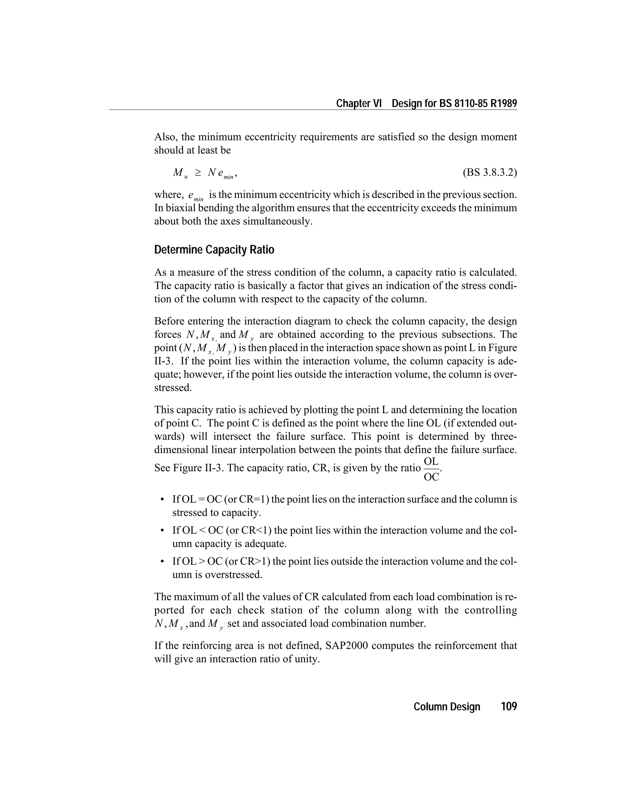 Also, the minimum eccentricity requirements are satisfied so the design moment
should at least be
M N eu ³ min
, (BS 3.8.3.2)
where, emin
is the minimum eccentricity which is described in the previous section.
In biaxial bending the algorithm ensures that the eccentricity exceeds the minimum
about both the axes simultaneously.
Determine Capacity Ratio
As a measure of the stress condition of the column, a capacity ratio is calculated.
The capacity ratio is basically a factor that gives an indication of the stress condi-
tion of the column with respect to the capacity of the column.
Before entering the interaction diagram to check the column capacity, the design
forces N M Mx y, and, are obtained according to the previous subsections. The
point (N M Mx y, , ) is then placed in the interaction space shown as point L in Figure
II-3. If the point lies within the interaction volume, the column capacity is ade-
quate; however, if the point lies outside the interaction volume, the column is over-
stressed.
This capacity ratio is achieved by plotting the point L and determining the location
of point C. The point C is defined as the point where the line OL (if extended out-
wards) will intersect the failure surface. This point is determined by three-
dimensional linear interpolation between the points that define the failure surface.
See Figure II-3. The capacity ratio, CR, is given by the ratio
OL
OC
.
• If OL = OC (or CR=1) the point lies on the interaction surface and the column is
stressed to capacity.
• If OL < OC (or CR<1) the point lies within the interaction volume and the col-
umn capacity is adequate.
• If OL > OC (or CR>1) the point lies outside the interaction volume and the col-
umn is overstressed.
The maximum of all the values of CR calculated from each load combination is re-
ported for each check station of the column along with the controlling
N M Mx y, ,and set and associated load combination number.
If the reinforcing area is not defined, SAP2000 computes the reinforcement that
will give an interaction ratio of unity.
Column Design 109
Chapter VI Design for BS 8110-85 R1989
 