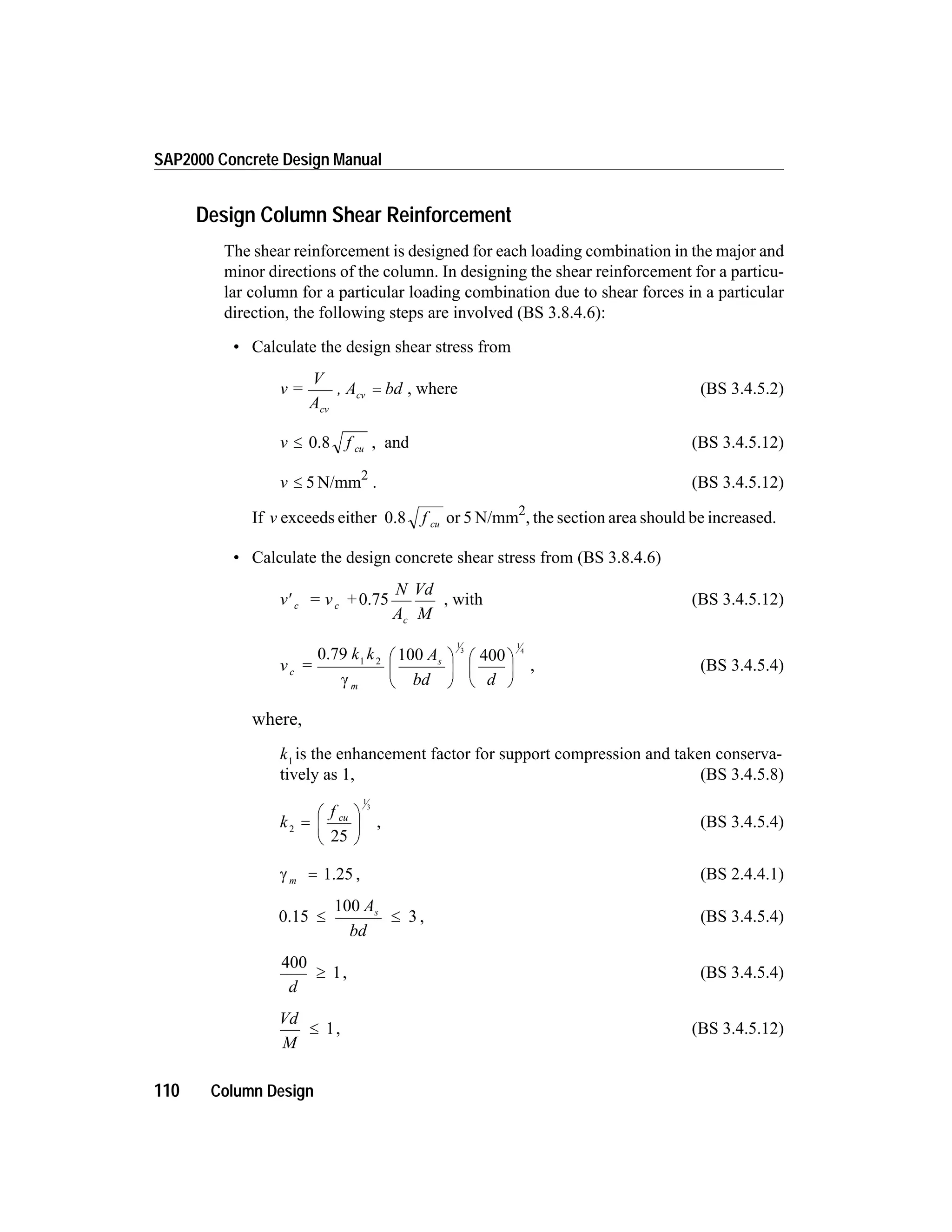 Design Column Shear Reinforcement
The shear reinforcement is designed for each loading combination in the major and
minor directions of the column. In designing the shear reinforcement for a particu-
lar column for a particular loading combination due to shear forces in a particular
direction, the following steps are involved (BS 3.8.4.6):
• Calculate the design shear stress from
v =
V
A
, A bd
cv
cv = , where (BS 3.4.5.2)
v f cu£ 0.8 , and (BS 3.4.5.12)
v £ 5 N/mm2
. (BS 3.4.5.12)
If v exceeds either 0.8 f cu or 5 N/mm2
, the section area should be increased.
• Calculate the design concrete shear stress from (BS 3.8.4.6)
v = v +
N
A
Vd
M
c c
c
¢ 0.75 , with (BS 3.4.5.12)
v =
k k A
bd d
c
m
s
0.79 1 2 100 400
1
3
1
4
g
æ
è
ç
ö
ø
÷
æ
è
ç
ö
ø
÷ , (BS 3.4.5.4)
where,
k1
is the enhancement factor for support compression and taken conserva-
tively as 1, (BS 3.4.5.8)
k
f cu
2
1
3
=
æ
è
ç
ö
ø
÷
25
, (BS 3.4.5.4)
g m = 1.25 , (BS 2.4.4.1)
0.15 3£ £
100 A
bd
s
, (BS 3.4.5.4)
400
1
d
³ , (BS 3.4.5.4)
Vd
M
£ 1, (BS 3.4.5.12)
110 Column Design
SAP2000 Concrete Design Manual
 