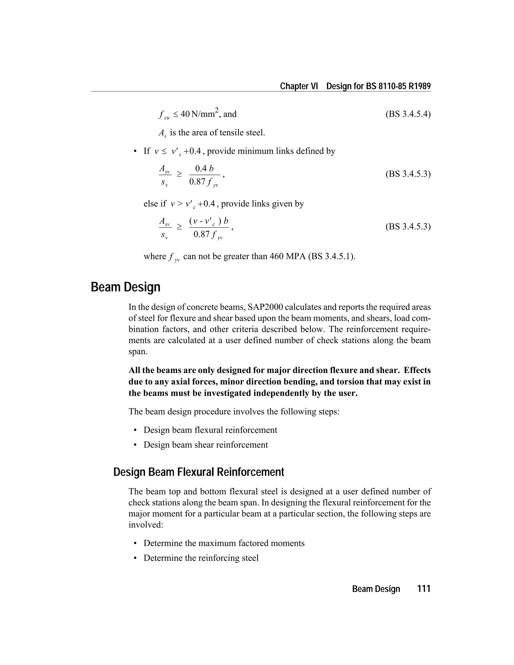 f cu £ 40 N/mm2
, and (BS 3.4.5.4)
As is the area of tensile steel.
• If v v c£ ¢ +0.4 , provide minimum links defined by
A
s
b
f
sv
v yv
³
0.4
0.87
, (BS 3.4.5.3)
else if v > v c¢ +0.4 , provide links given by
A
s
v - v b
f
sv
v
c
yv
³
¢( )
0.87
, (BS 3.4.5.3)
where f yv can not be greater than 460 MPA (BS 3.4.5.1).
Beam Design
In the design of concrete beams, SAP2000 calculates and reports the required areas
of steel for flexure and shear based upon the beam moments, and shears, load com-
bination factors, and other criteria described below. The reinforcement require-
ments are calculated at a user defined number of check stations along the beam
span.
All the beams are only designed for major direction flexure and shear. Effects
due to any axial forces, minor direction bending, and torsion that may exist in
the beams must be investigated independently by the user.
The beam design procedure involves the following steps:
• Design beam flexural reinforcement
• Design beam shear reinforcement
Design Beam Flexural Reinforcement
The beam top and bottom flexural steel is designed at a user defined number of
check stations along the beam span. In designing the flexural reinforcement for the
major moment for a particular beam at a particular section, the following steps are
involved:
• Determine the maximum factored moments
• Determine the reinforcing steel
Beam Design 111
Chapter VI Design for BS 8110-85 R1989
 