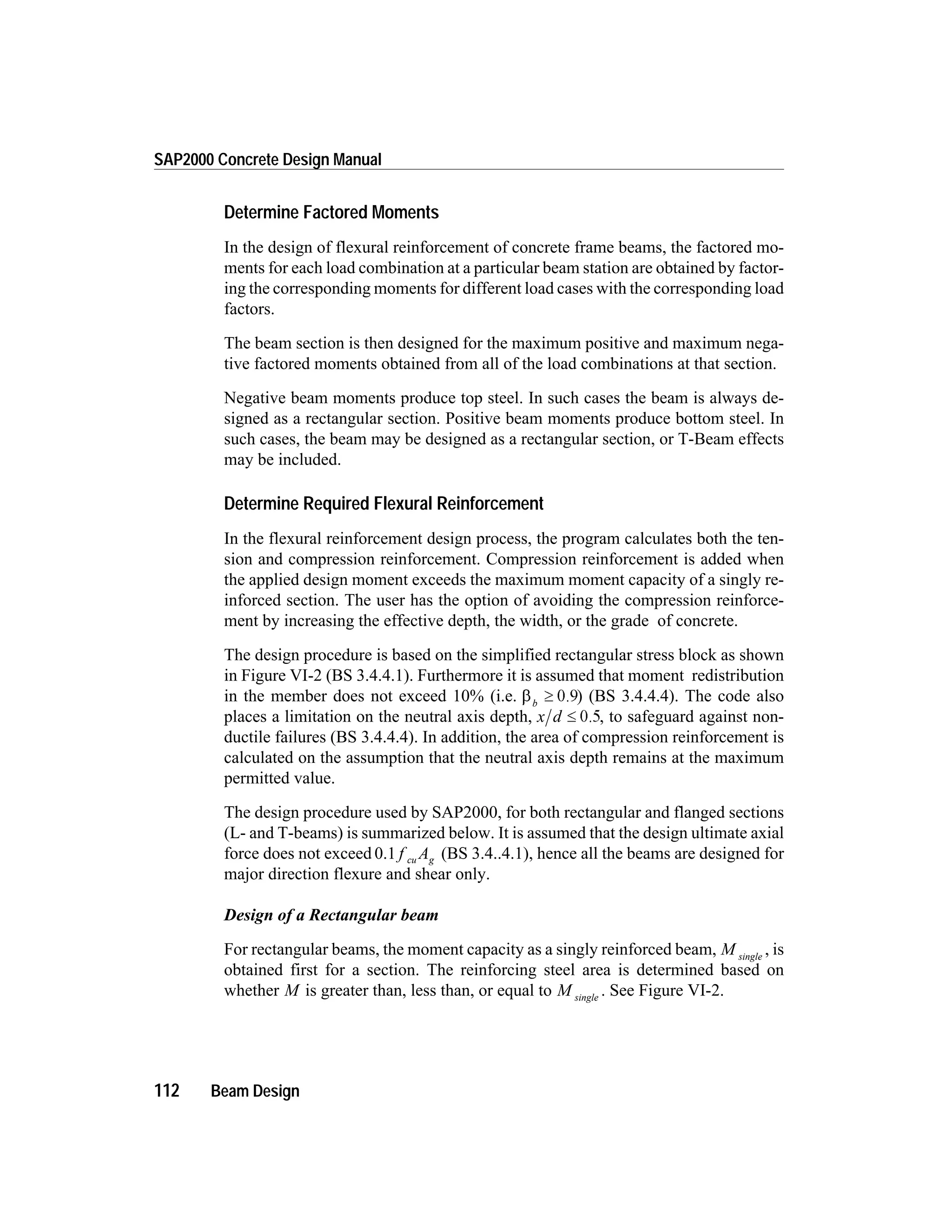 Determine Factored Moments
In the design of flexural reinforcement of concrete frame beams, the factored mo-
ments for each load combination at a particular beam station are obtained by factor-
ing the corresponding moments for different load cases with the corresponding load
factors.
The beam section is then designed for the maximum positive and maximum nega-
tive factored moments obtained from all of the load combinations at that section.
Negative beam moments produce top steel. In such cases the beam is always de-
signed as a rectangular section. Positive beam moments produce bottom steel. In
such cases, the beam may be designed as a rectangular section, or T-Beam effects
may be included.
Determine Required Flexural Reinforcement
In the flexural reinforcement design process, the program calculates both the ten-
sion and compression reinforcement. Compression reinforcement is added when
the applied design moment exceeds the maximum moment capacity of a singly re-
inforced section. The user has the option of avoiding the compression reinforce-
ment by increasing the effective depth, the width, or the grade of concrete.
The design procedure is based on the simplified rectangular stress block as shown
in Figure VI-2 (BS 3.4.4.1). Furthermore it is assumed that moment redistribution
in the member does not exceed 10% (i.e. bb
³ 0.9) (BS 3.4.4.4). The code also
places a limitation on the neutral axis depth, x d £ 0.5, to safeguard against non-
ductile failures (BS 3.4.4.4). In addition, the area of compression reinforcement is
calculated on the assumption that the neutral axis depth remains at the maximum
permitted value.
The design procedure used by SAP2000, for both rectangular and flanged sections
(L- and T-beams) is summarized below. It is assumed that the design ultimate axial
force does not exceed 0.1 f Acu g (BS 3.4..4.1), hence all the beams are designed for
major direction flexure and shear only.
Design of a Rectangular beam
For rectangular beams, the moment capacity as a singly reinforced beam, M single
, is
obtained first for a section. The reinforcing steel area is determined based on
whether M is greater than, less than, or equal to M single
. See Figure VI-2.
112 Beam Design
SAP2000 Concrete Design Manual
 