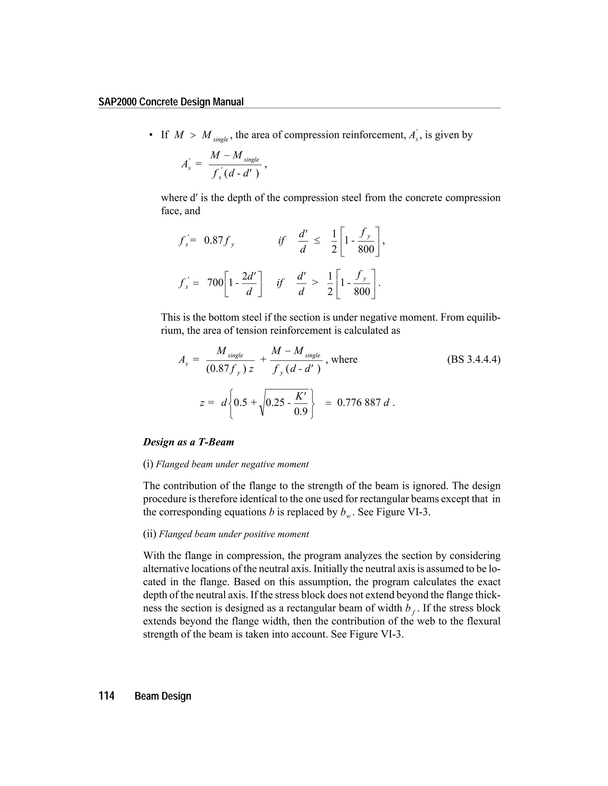 • If M M single
> , the area of compression reinforcement, As
¢
, is given by
A =
M M
f d - d
s
single
s
¢
¢
-
¢( )
,
where d¢ is the depth of the compression steel from the concrete compression
face, and
f = f if
d
d
-
f
s y
y¢ ¢
£
é
ë
0.87
1
2
1
800ê
ù
û
ú
,
f -
d
d
if
d
d
> -
f
s
¢
=
¢é
ë
ê
ù
û
ú
¢
700 1
2 1
2
1
y
800
é
ë
ê
ù
û
ú
.
This is the bottom steel if the section is under negative moment. From equilib-
rium, the area of tension reinforcement is calculated as
A =
M
f z
+
M M
f d - d
s
y
single
y
single
( )0.87 ( )
-
¢
, where (BS 3.4.4.4)
z = d + -
K
d0.5 0.25
0.9
0.776 887
¢ì
í
î
ü
ý
þ
= .
Design as a T-Beam
(i) Flanged beam under negative moment
The contribution of the flange to the strength of the beam is ignored. The design
procedure is therefore identical to the one used for rectangular beams except that in
the corresponding equations b is replaced by bw . See Figure VI-3.
(ii) Flanged beam under positive moment
With the flange in compression, the program analyzes the section by considering
alternative locations of the neutral axis. Initially the neutral axis is assumed to be lo-
cated in the flange. Based on this assumption, the program calculates the exact
depth of the neutral axis. If the stress block does not extend beyond the flange thick-
ness the section is designed as a rectangular beam of width b f
. If the stress block
extends beyond the flange width, then the contribution of the web to the flexural
strength of the beam is taken into account. See Figure VI-3.
114 Beam Design
SAP2000 Concrete Design Manual
 