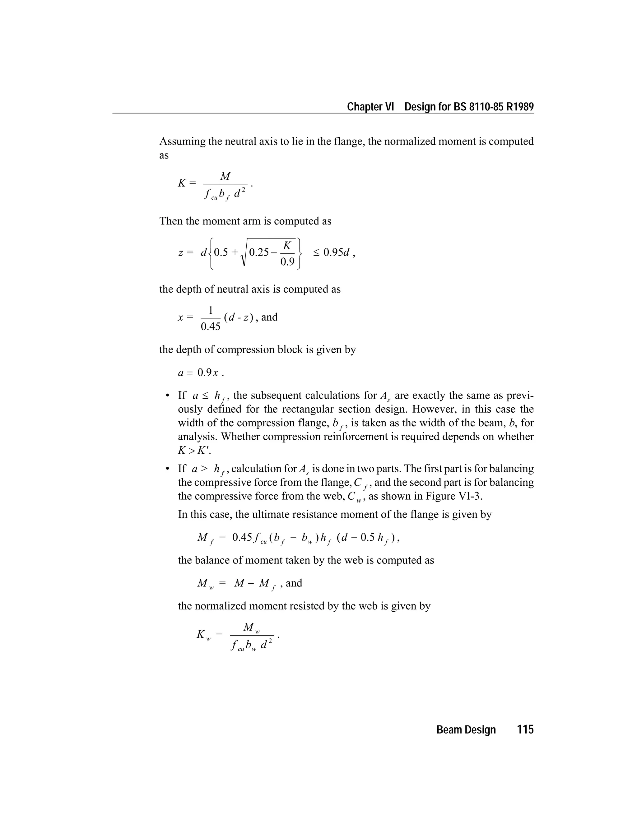 Assuming the neutral axis to lie in the flange, the normalized moment is computed
as
K =
M
f b dcu f
2
.
Then the moment arm is computed as
z = d +
K
d0.5 0.25
0.9
0.95-
ì
í
î
ü
ý
þ
£ ,
the depth of neutral axis is computed as
x = d - z
1
0.45
( ) , and
the depth of compression block is given by
a x= 0.9 .
• If a h f
£ , the subsequent calculations for As are exactly the same as previ-
ously defined for the rectangular section design. However, in this case the
width of the compression flange, b f
, is taken as the width of the beam, b, for
analysis. Whether compression reinforcement is required depends on whether
K K> ¢.
• If a > h f
, calculation for As is done in two parts. The first part is for balancing
the compressive force from the flange,C f
, and the second part is for balancing
the compressive force from the web, C w , as shown in Figure VI-3.
In this case, the ultimate resistance moment of the flange is given by
M = f b b h d hf cu f w f f
0.45 ( ) ( 0.5 )- - ,
the balance of moment taken by the web is computed as
M = M Mw f
- , and
the normalized moment resisted by the web is given by
K =
M
f b d
w
w
cu w
2
.
Beam Design 115
Chapter VI Design for BS 8110-85 R1989
 