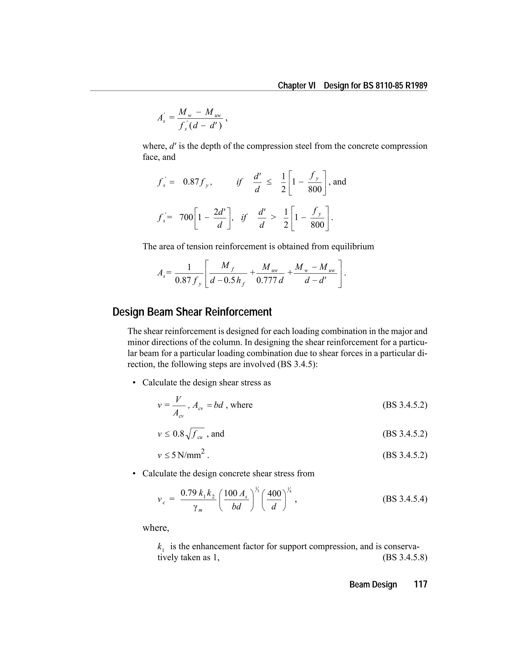 A =
M M
f d d
s
w uw
s
¢
¢
-
- ¢( )
,
where, d¢ is the depth of the compression steel from the concrete compression
face, and
f f , if
d
d
f
s y
y¢
=
¢
£ -
é
ë
0.87
1
2
1
800ê
ù
û
ú
, and
f =
d
d
, if
d
d
>
f
s
y¢
-
¢é
ë
ê
ù
û
ú
¢
-700 1
2 1
2
1
800
é
ë
ê
ù
û
ú
.
The area of tension reinforcement is obtained from equilibrium
A =
f
M
d h
M
d
M M
d d
s
y
f
f
uw w uw1
0.87 0.5
+
0.777
+
-
-
- ¢
é
ë
ê
ê
ù
û
ú
ú
.
Design Beam Shear Reinforcement
The shear reinforcement is designed for each loading combination in the major and
minor directions of the column. In designing the shear reinforcement for a particu-
lar beam for a particular loading combination due to shear forces in a particular di-
rection, the following steps are involved (BS 3.4.5):
• Calculate the design shear stress as
v =
V
A
, A bd
cv
cv = , where (BS 3.4.5.2)
v f cu£ 0.8 , and (BS 3.4.5.2)
v £ 5 N/mm2
. (BS 3.4.5.2)
• Calculate the design concrete shear stress from
v =
k k A
bd d
c
m
s
0.79 1 2 100 400
1
3
1
4
g
æ
è
ç
ö
ø
÷
æ
è
ç
ö
ø
÷ , (BS 3.4.5.4)
where,
k1
is the enhancement factor for support compression, and is conserva-
tively taken as 1, (BS 3.4.5.8)
Beam Design 117
Chapter VI Design for BS 8110-85 R1989
 