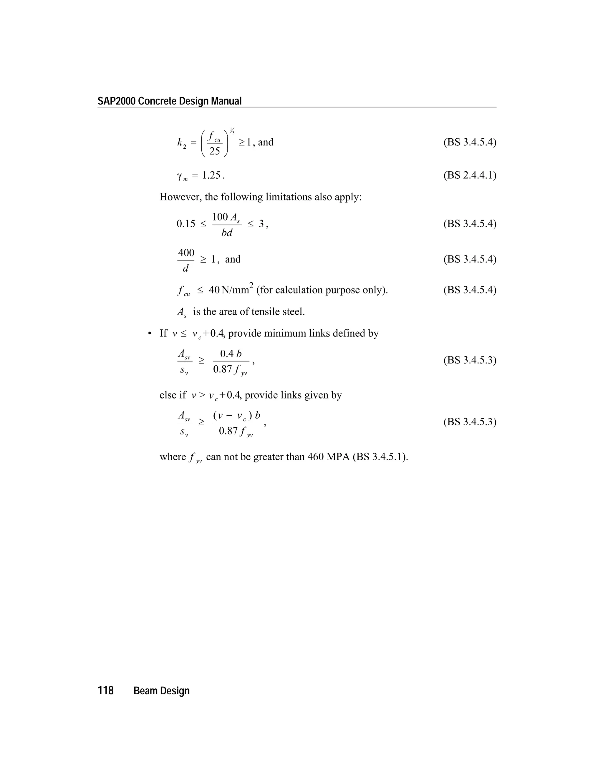 k
f cu
2
1
3
1=
æ
è
ç
ö
ø
÷ ³
25
, and (BS 3.4.5.4)
g m = 1.25 . (BS 2.4.4.1)
However, the following limitations also apply:
0.15 £ £
100
3
A
bd
s
, (BS 3.4.5.4)
400
1
d
³ , and (BS 3.4.5.4)
f cu £ 40 N/mm2
(for calculation purpose only). (BS 3.4.5.4)
As is the area of tensile steel.
• If v v +c£ 0.4, provide minimum links defined by
A
s
b
f
sv
v yv
³
0.4
0.87
, (BS 3.4.5.3)
else if v > v +c 0.4, provide links given by
A
s
v v b
f
sv
v
c
yv
³
-( )
0.87
, (BS 3.4.5.3)
where f yv can not be greater than 460 MPA (BS 3.4.5.1).
118 Beam Design
SAP2000 Concrete Design Manual
 