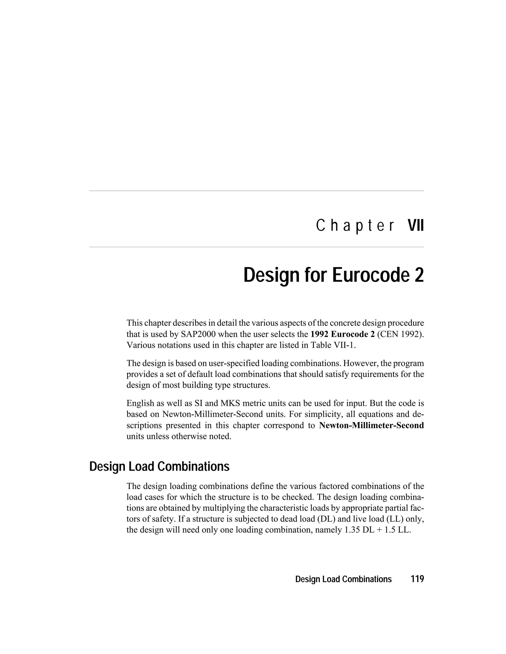 C h a p t e r VII
Design for Eurocode 2
This chapter describes in detail the various aspects of the concrete design procedure
that is used by SAP2000 when the user selects the 1992 Eurocode 2 (CEN 1992).
Various notations used in this chapter are listed in Table VII-1.
The design is based on user-specified loading combinations. However, the program
provides a set of default load combinations that should satisfy requirements for the
design of most building type structures.
English as well as SI and MKS metric units can be used for input. But the code is
based on Newton-Millimeter-Second units. For simplicity, all equations and de-
scriptions presented in this chapter correspond to Newton-Millimeter-Second
units unless otherwise noted.
Design Load Combinations
The design loading combinations define the various factored combinations of the
load cases for which the structure is to be checked. The design loading combina-
tions are obtained by multiplying the characteristic loads by appropriate partial fac-
tors of safety. If a structure is subjected to dead load (DL) and live load (LL) only,
the design will need only one loading combination, namely 1.35 DL + 1.5 LL.
Design Load Combinations 119
 