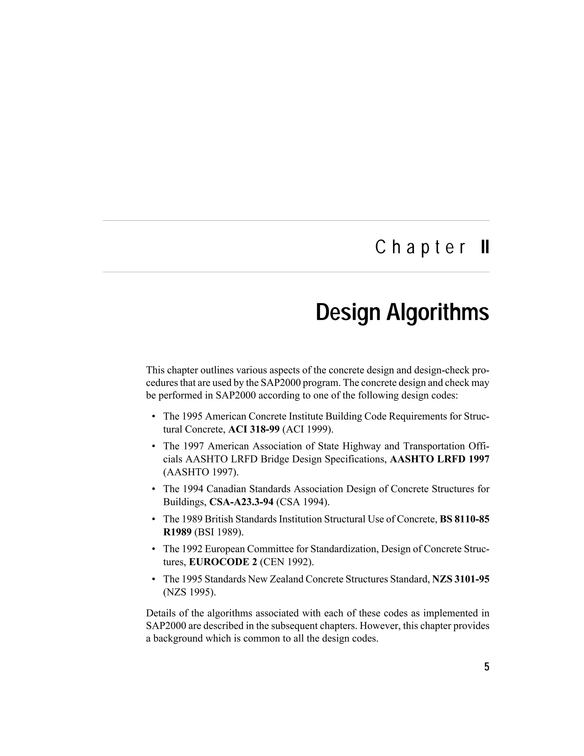 C h a p t e r II
Design Algorithms
This chapter outlines various aspects of the concrete design and design-check pro-
cedures that are used by the SAP2000 program. The concrete design and check may
be performed in SAP2000 according to one of the following design codes:
• The 1995 American Concrete Institute Building Code Requirements for Struc-
tural Concrete, ACI 318-99 (ACI 1999).
• The 1997 American Association of State Highway and Transportation Offi-
cials AASHTO LRFD Bridge Design Specifications, AASHTO LRFD 1997
(AASHTO 1997).
• The 1994 Canadian Standards Association Design of Concrete Structures for
Buildings, CSA-A23.3-94 (CSA 1994).
• The 1989 British Standards Institution Structural Use of Concrete, BS 8110-85
R1989 (BSI 1989).
• The 1992 European Committee for Standardization, Design of Concrete Struc-
tures, EUROCODE 2 (CEN 1992).
• The 1995 Standards New Zealand Concrete Structures Standard, NZS 3101-95
(NZS 1995).
Details of the algorithms associated with each of these codes as implemented in
SAP2000 are described in the subsequent chapters. However, this chapter provides
a background which is common to all the design codes.
5
 