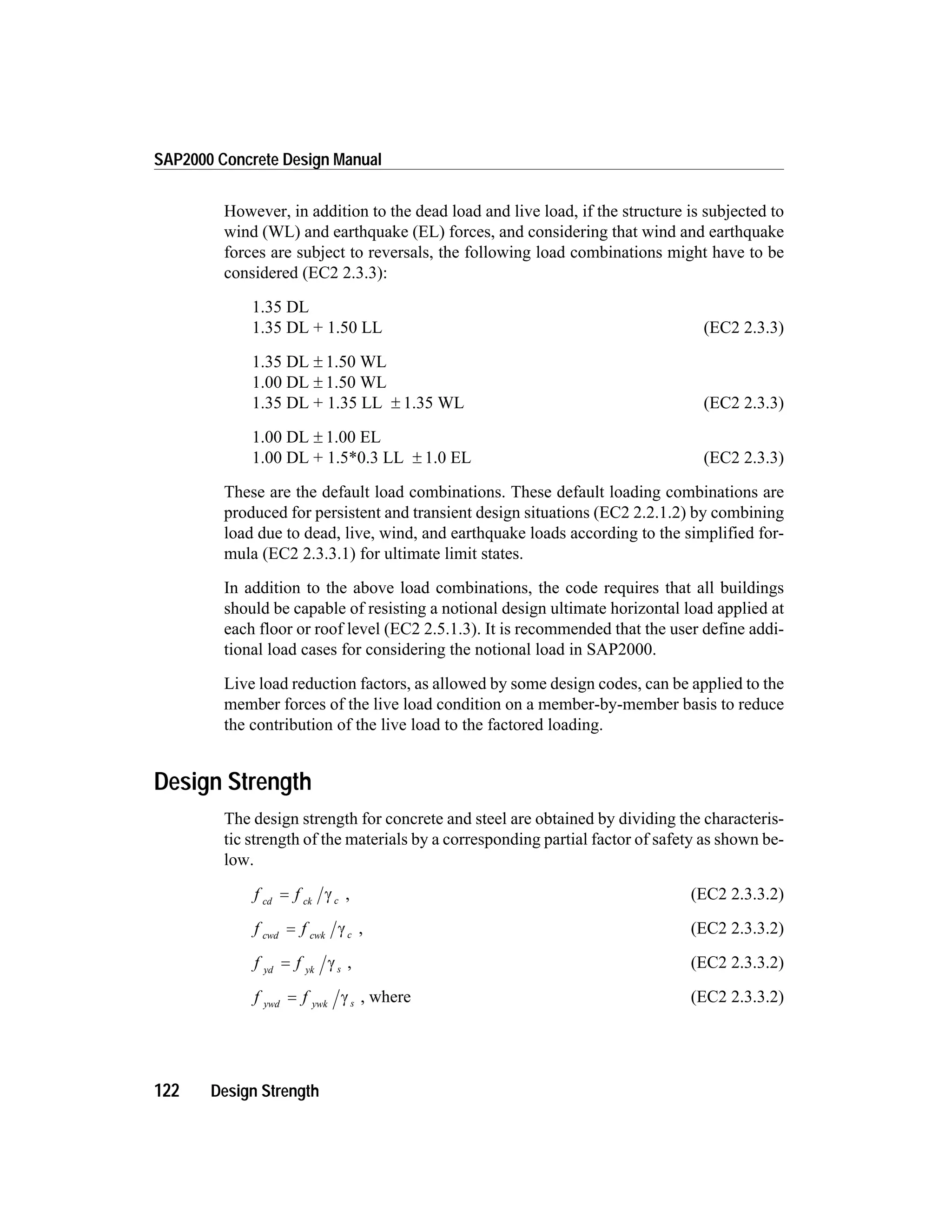 However, in addition to the dead load and live load, if the structure is subjected to
wind (WL) and earthquake (EL) forces, and considering that wind and earthquake
forces are subject to reversals, the following load combinations might have to be
considered (EC2 2.3.3):
1.35 DL
1.35 DL + 1.50 LL (EC2 2.3.3)
1.35 DL ± 1.50 WL
1.00 DL ± 1.50 WL
1.35 DL + 1.35 LL ± 1.35 WL (EC2 2.3.3)
1.00 DL ± 1.00 EL
1.00 DL + 1.5*0.3 LL ± 1.0 EL (EC2 2.3.3)
These are the default load combinations. These default loading combinations are
produced for persistent and transient design situations (EC2 2.2.1.2) by combining
load due to dead, live, wind, and earthquake loads according to the simplified for-
mula (EC2 2.3.3.1) for ultimate limit states.
In addition to the above load combinations, the code requires that all buildings
should be capable of resisting a notional design ultimate horizontal load applied at
each floor or roof level (EC2 2.5.1.3). It is recommended that the user define addi-
tional load cases for considering the notional load in SAP2000.
Live load reduction factors, as allowed by some design codes, can be applied to the
member forces of the live load condition on a member-by-member basis to reduce
the contribution of the live load to the factored loading.
Design Strength
The design strength for concrete and steel are obtained by dividing the characteris-
tic strength of the materials by a corresponding partial factor of safety as shown be-
low.
f fcd ck c= g , (EC2 2.3.3.2)
f fcwd cwk c= g , (EC2 2.3.3.2)
f fyd yk s= g , (EC2 2.3.3.2)
f fywd ywk s= g , where (EC2 2.3.3.2)
122 Design Strength
SAP2000 Concrete Design Manual
 