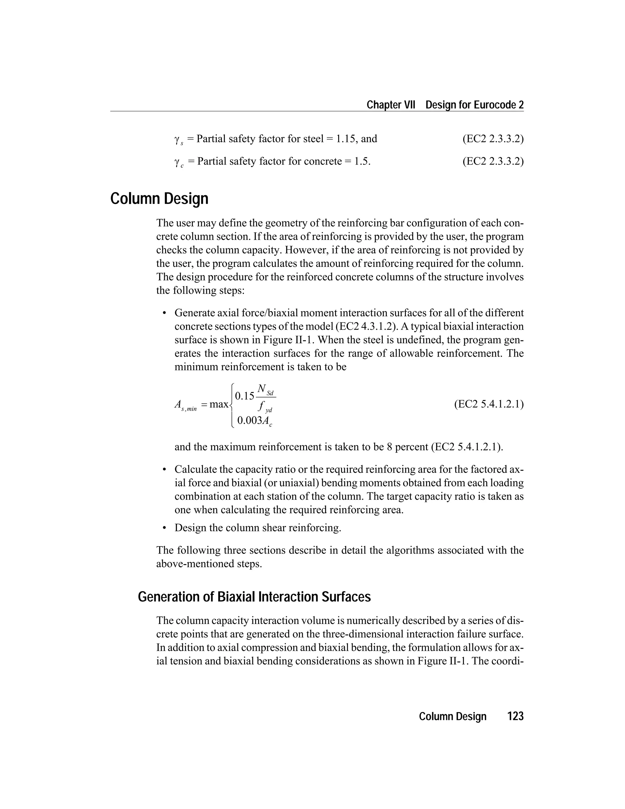 g s = Partial safety factor for steel = 1.15, and (EC2 2.3.3.2)
g c = Partial safety factor for concrete = 1.5. (EC2 2.3.3.2)
Column Design
The user may define the geometry of the reinforcing bar configuration of each con-
crete column section. If the area of reinforcing is provided by the user, the program
checks the column capacity. However, if the area of reinforcing is not provided by
the user, the program calculates the amount of reinforcing required for the column.
The design procedure for the reinforced concrete columns of the structure involves
the following steps:
• Generate axial force/biaxial moment interaction surfaces for all of the different
concrete sections types of the model (EC2 4.3.1.2). A typical biaxial interaction
surface is shown in Figure II-1. When the steel is undefined, the program gen-
erates the interaction surfaces for the range of allowable reinforcement. The
minimum reinforcement is taken to be
A
N
f
A
s min
Sd
yd
c
,
max=
ì
í
ï
î
ï
0.15
0.003
(EC2 5.4.1.2.1)
and the maximum reinforcement is taken to be 8 percent (EC2 5.4.1.2.1).
• Calculate the capacity ratio or the required reinforcing area for the factored ax-
ial force and biaxial (or uniaxial) bending moments obtained from each loading
combination at each station of the column. The target capacity ratio is taken as
one when calculating the required reinforcing area.
• Design the column shear reinforcing.
The following three sections describe in detail the algorithms associated with the
above-mentioned steps.
Generation of Biaxial Interaction Surfaces
The column capacity interaction volume is numerically described by a series of dis-
crete points that are generated on the three-dimensional interaction failure surface.
In addition to axial compression and biaxial bending, the formulation allows for ax-
ial tension and biaxial bending considerations as shown in Figure II-1. The coordi-
Column Design 123
Chapter VII Design for Eurocode 2
 