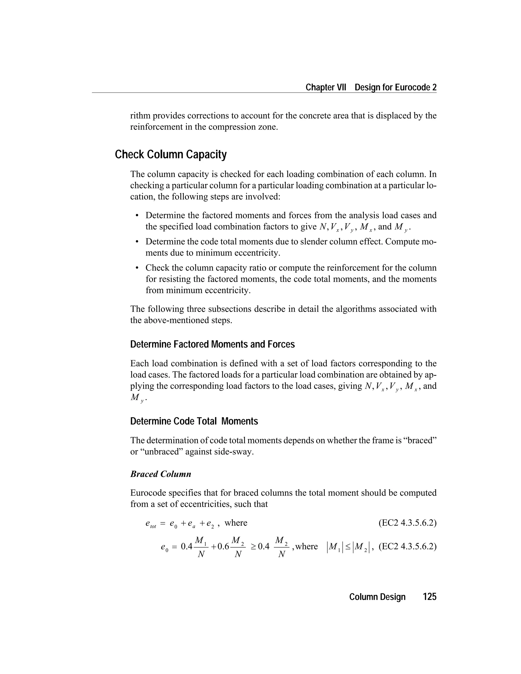 rithm provides corrections to account for the concrete area that is displaced by the
reinforcement in the compression zone.
Check Column Capacity
The column capacity is checked for each loading combination of each column. In
checking a particular column for a particular loading combination at a particular lo-
cation, the following steps are involved:
• Determine the factored moments and forces from the analysis load cases and
the specified load combination factors to give N,Vx ,V y , M x , and M y .
• Determine the code total moments due to slender column effect. Compute mo-
ments due to minimum eccentricity.
• Check the column capacity ratio or compute the reinforcement for the column
for resisting the factored moments, the code total moments, and the moments
from minimum eccentricity.
The following three subsections describe in detail the algorithms associated with
the above-mentioned steps.
Determine Factored Moments and Forces
Each load combination is defined with a set of load factors corresponding to the
load cases. The factored loads for a particular load combination are obtained by ap-
plying the corresponding load factors to the load cases, giving N,Vx ,V y , M x , and
M y .
Determine Code Total Moments
The determination of code total moments depends on whether the frame is “braced”
or “unbraced” against side-sway.
Braced Column
Eurocode specifies that for braced columns the total moment should be computed
from a set of eccentricities, such that
e e e etot a= + +0 2
, where (EC2 4.3.5.6.2)
e
M
N
M
N
M
N
M M0
1 2 2
1 2
= + ³ £0.4 0.6 0.4 where, , (EC2 4.3.5.6.2)
Column Design 125
Chapter VII Design for Eurocode 2
 