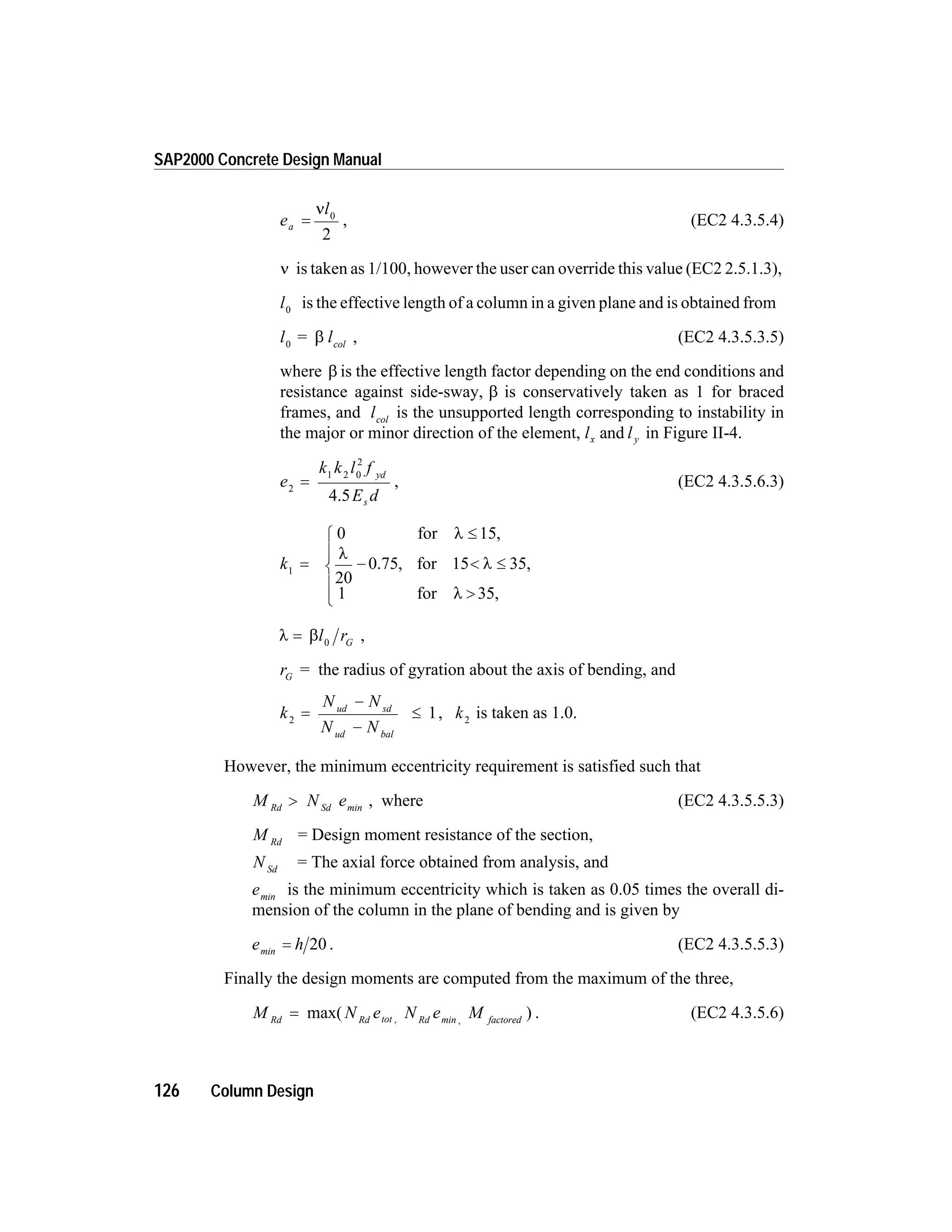 e
l
a =
n 0
2
, (EC2 4.3.5.4)
n is taken as 1/100, however the user can override this value (EC2 2.5.1.3),
l0
is the effective length of a column in a given plane and is obtained from
l lcol0
= b , (EC2 4.3.5.3.5)
where b is the effective length factor depending on the end conditions and
resistance against side-sway, b is conservatively taken as 1 for braced
frames, and lcol
is the unsupported length corresponding to instability in
the major or minor direction of the element, l lx yand in Figure II-4.
e
k k l f
E d
yd
s
2
1 2 0
2
=
4.5
, (EC2 4.3.5.6.3)
k1
0 15
20
15 35
1 35
=
£
- < £
>
ì
í
ï
î
ï
for ,
, for ,
for ,
l
l
l
l
0.75
l b= l rG0
,
rG
= the radius of gyration about the axis of bending, and
k
N N
N N
ud sd
ud bal
2
1=
-
-
£ , k2
is taken as 1.0.
However, the minimum eccentricity requirement is satisfied such that
M NRd Sd
> emin
, where (EC2 4.3.5.5.3)
M Rd
= Design moment resistance of the section,
N Sd
= The axial force obtained from analysis, and
emin
is the minimum eccentricity which is taken as 0.05 times the overall di-
mension of the column in the plane of bending and is given by
e hmin
= 20 . (EC2 4.3.5.5.3)
Finally the design moments are computed from the maximum of the three,
M N e N e MRd Rd tot Rd factored
= max( ), ,min
. (EC2 4.3.5.6)
126 Column Design
SAP2000 Concrete Design Manual
 
