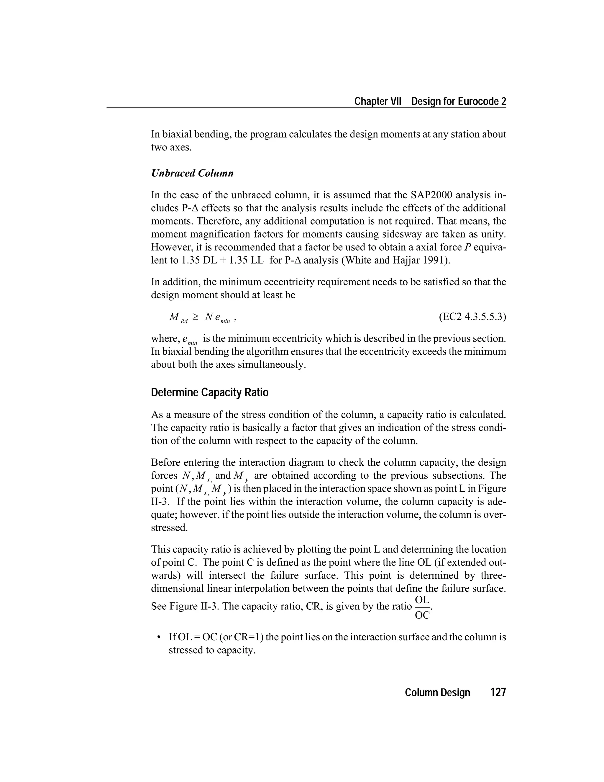 In biaxial bending, the program calculates the design moments at any station about
two axes.
Unbraced Column
In the case of the unbraced column, it is assumed that the SAP2000 analysis in-
cludes P-D effects so that the analysis results include the effects of the additional
moments. Therefore, any additional computation is not required. That means, the
moment magnification factors for moments causing sidesway are taken as unity.
However, it is recommended that a factor be used to obtain a axial force P equiva-
lent to 1.35 DL + 1.35 LL for P-D analysis (White and Hajjar 1991).
In addition, the minimum eccentricity requirement needs to be satisfied so that the
design moment should at least be
M Rd
³ N emin
, (EC2 4.3.5.5.3)
where, emin
is the minimum eccentricity which is described in the previous section.
In biaxial bending the algorithm ensures that the eccentricity exceeds the minimum
about both the axes simultaneously.
Determine Capacity Ratio
As a measure of the stress condition of the column, a capacity ratio is calculated.
The capacity ratio is basically a factor that gives an indication of the stress condi-
tion of the column with respect to the capacity of the column.
Before entering the interaction diagram to check the column capacity, the design
forces N M Mx y, and, are obtained according to the previous subsections. The
point (N M Mx y, , ) is then placed in the interaction space shown as point L in Figure
II-3. If the point lies within the interaction volume, the column capacity is ade-
quate; however, if the point lies outside the interaction volume, the column is over-
stressed.
This capacity ratio is achieved by plotting the point L and determining the location
of point C. The point C is defined as the point where the line OL (if extended out-
wards) will intersect the failure surface. This point is determined by three-
dimensional linear interpolation between the points that define the failure surface.
See Figure II-3. The capacity ratio, CR, is given by the ratio
OL
OC
.
• If OL = OC (or CR=1) the point lies on the interaction surface and the column is
stressed to capacity.
Column Design 127
Chapter VII Design for Eurocode 2
 